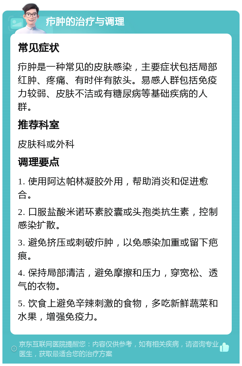 疖肿的治疗与调理 常见症状 疖肿是一种常见的皮肤感染，主要症状包括局部红肿、疼痛、有时伴有脓头。易感人群包括免疫力较弱、皮肤不洁或有糖尿病等基础疾病的人群。 推荐科室 皮肤科或外科 调理要点 1. 使用阿达帕林凝胶外用，帮助消炎和促进愈合。 2. 口服盐酸米诺环素胶囊或头孢类抗生素，控制感染扩散。 3. 避免挤压或刺破疖肿，以免感染加重或留下疤痕。 4. 保持局部清洁，避免摩擦和压力，穿宽松、透气的衣物。 5. 饮食上避免辛辣刺激的食物，多吃新鲜蔬菜和水果，增强免疫力。