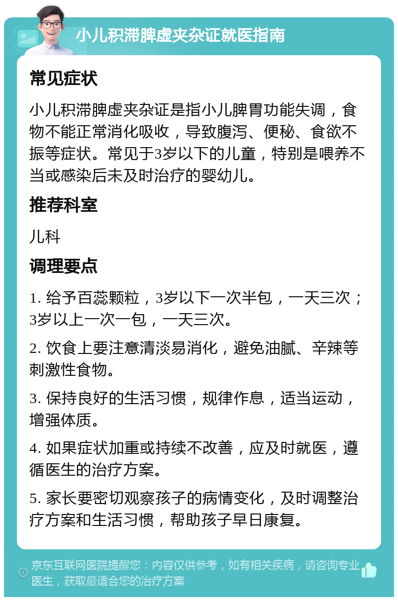 小儿积滞脾虚夹杂证就医指南 常见症状 小儿积滞脾虚夹杂证是指小儿脾胃功能失调，食物不能正常消化吸收，导致腹泻、便秘、食欲不振等症状。常见于3岁以下的儿童，特别是喂养不当或感染后未及时治疗的婴幼儿。 推荐科室 儿科 调理要点 1. 给予百蕊颗粒，3岁以下一次半包，一天三次；3岁以上一次一包，一天三次。 2. 饮食上要注意清淡易消化，避免油腻、辛辣等刺激性食物。 3. 保持良好的生活习惯，规律作息，适当运动，增强体质。 4. 如果症状加重或持续不改善，应及时就医，遵循医生的治疗方案。 5. 家长要密切观察孩子的病情变化，及时调整治疗方案和生活习惯，帮助孩子早日康复。