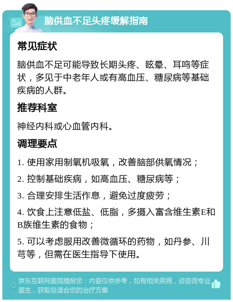 脑供血不足头疼缓解指南 常见症状 脑供血不足可能导致长期头疼、眩晕、耳鸣等症状，多见于中老年人或有高血压、糖尿病等基础疾病的人群。 推荐科室 神经内科或心血管内科。 调理要点 1. 使用家用制氧机吸氧，改善脑部供氧情况； 2. 控制基础疾病，如高血压、糖尿病等； 3. 合理安排生活作息，避免过度疲劳； 4. 饮食上注意低盐、低脂，多摄入富含维生素E和B族维生素的食物； 5. 可以考虑服用改善微循环的药物，如丹参、川芎等，但需在医生指导下使用。