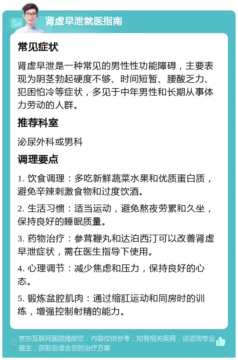 肾虚早泄就医指南 常见症状 肾虚早泄是一种常见的男性性功能障碍，主要表现为阴茎勃起硬度不够、时间短暂、腰酸乏力、犯困怕冷等症状，多见于中年男性和长期从事体力劳动的人群。 推荐科室 泌尿外科或男科 调理要点 1. 饮食调理：多吃新鲜蔬菜水果和优质蛋白质，避免辛辣刺激食物和过度饮酒。 2. 生活习惯：适当运动，避免熬夜劳累和久坐，保持良好的睡眠质量。 3. 药物治疗：参茸鞭丸和达泊西汀可以改善肾虚早泄症状，需在医生指导下使用。 4. 心理调节：减少焦虑和压力，保持良好的心态。 5. 锻炼盆腔肌肉：通过缩肛运动和同房时的训练，增强控制射精的能力。