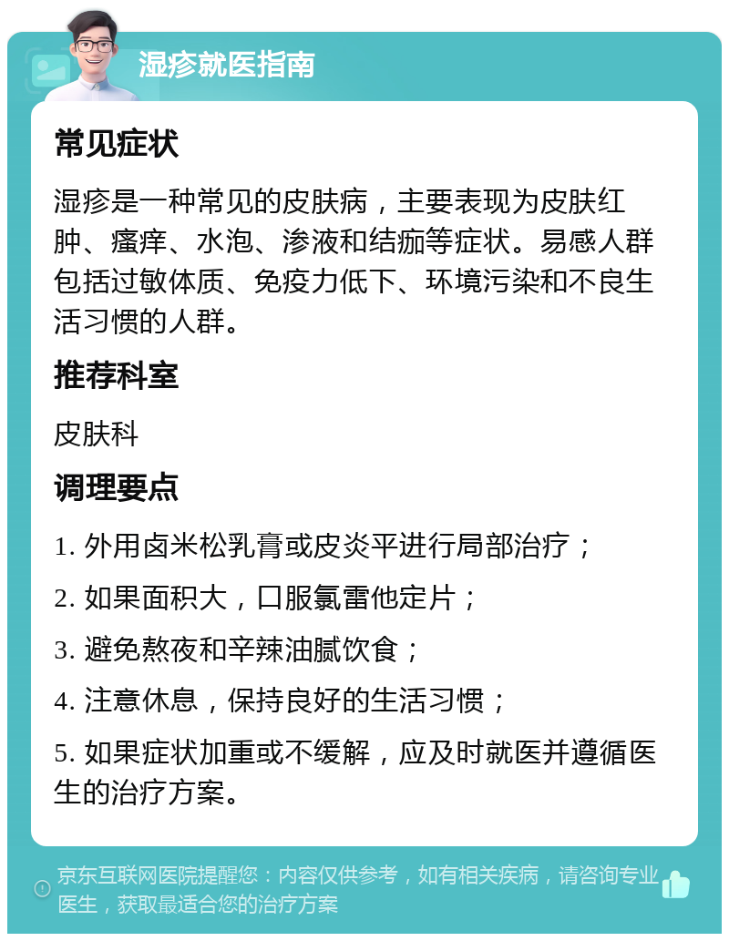 湿疹就医指南 常见症状 湿疹是一种常见的皮肤病，主要表现为皮肤红肿、瘙痒、水泡、渗液和结痂等症状。易感人群包括过敏体质、免疫力低下、环境污染和不良生活习惯的人群。 推荐科室 皮肤科 调理要点 1. 外用卤米松乳膏或皮炎平进行局部治疗； 2. 如果面积大，口服氯雷他定片； 3. 避免熬夜和辛辣油腻饮食； 4. 注意休息，保持良好的生活习惯； 5. 如果症状加重或不缓解，应及时就医并遵循医生的治疗方案。