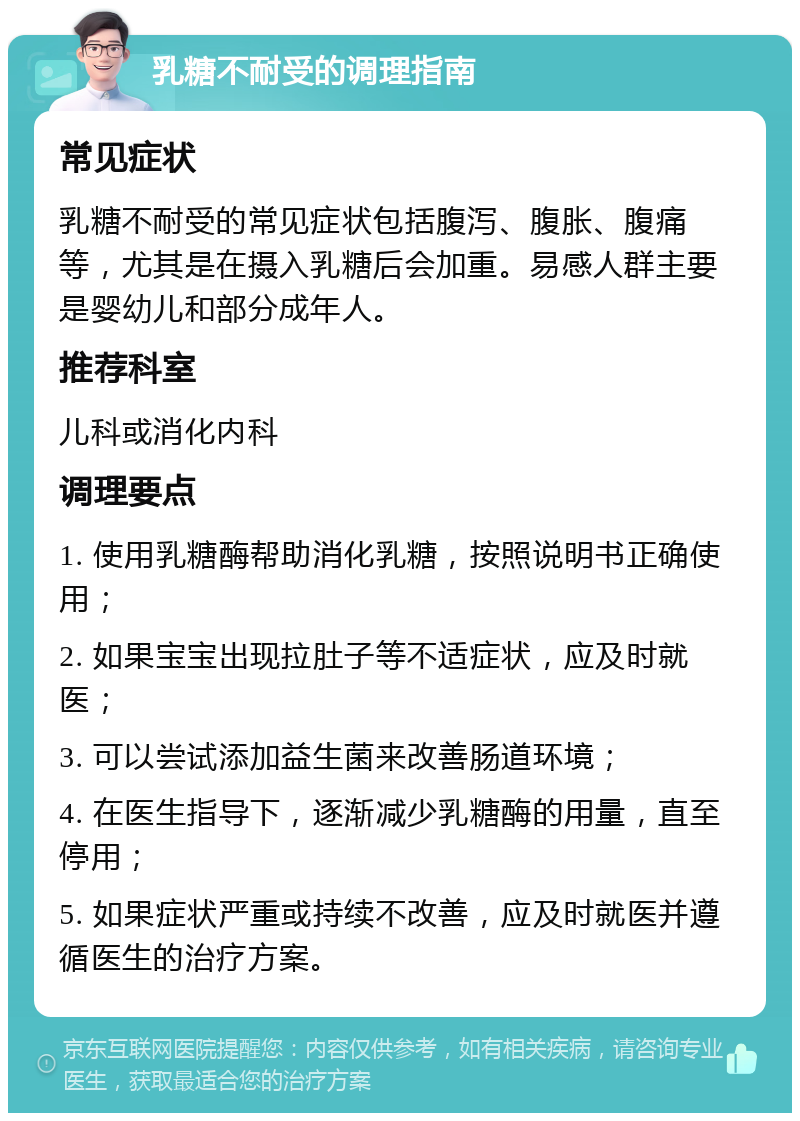 乳糖不耐受的调理指南 常见症状 乳糖不耐受的常见症状包括腹泻、腹胀、腹痛等，尤其是在摄入乳糖后会加重。易感人群主要是婴幼儿和部分成年人。 推荐科室 儿科或消化内科 调理要点 1. 使用乳糖酶帮助消化乳糖，按照说明书正确使用； 2. 如果宝宝出现拉肚子等不适症状，应及时就医； 3. 可以尝试添加益生菌来改善肠道环境； 4. 在医生指导下，逐渐减少乳糖酶的用量，直至停用； 5. 如果症状严重或持续不改善，应及时就医并遵循医生的治疗方案。