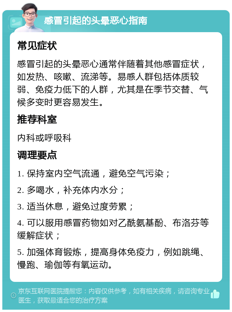 感冒引起的头晕恶心指南 常见症状 感冒引起的头晕恶心通常伴随着其他感冒症状，如发热、咳嗽、流涕等。易感人群包括体质较弱、免疫力低下的人群，尤其是在季节交替、气候多变时更容易发生。 推荐科室 内科或呼吸科 调理要点 1. 保持室内空气流通，避免空气污染； 2. 多喝水，补充体内水分； 3. 适当休息，避免过度劳累； 4. 可以服用感冒药物如对乙酰氨基酚、布洛芬等缓解症状； 5. 加强体育锻炼，提高身体免疫力，例如跳绳、慢跑、瑜伽等有氧运动。