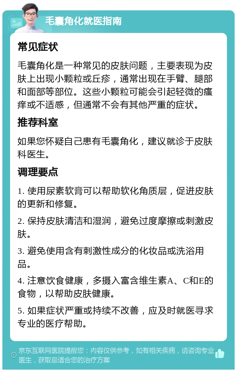 毛囊角化就医指南 常见症状 毛囊角化是一种常见的皮肤问题，主要表现为皮肤上出现小颗粒或丘疹，通常出现在手臂、腿部和面部等部位。这些小颗粒可能会引起轻微的瘙痒或不适感，但通常不会有其他严重的症状。 推荐科室 如果您怀疑自己患有毛囊角化，建议就诊于皮肤科医生。 调理要点 1. 使用尿素软膏可以帮助软化角质层，促进皮肤的更新和修复。 2. 保持皮肤清洁和湿润，避免过度摩擦或刺激皮肤。 3. 避免使用含有刺激性成分的化妆品或洗浴用品。 4. 注意饮食健康，多摄入富含维生素A、C和E的食物，以帮助皮肤健康。 5. 如果症状严重或持续不改善，应及时就医寻求专业的医疗帮助。