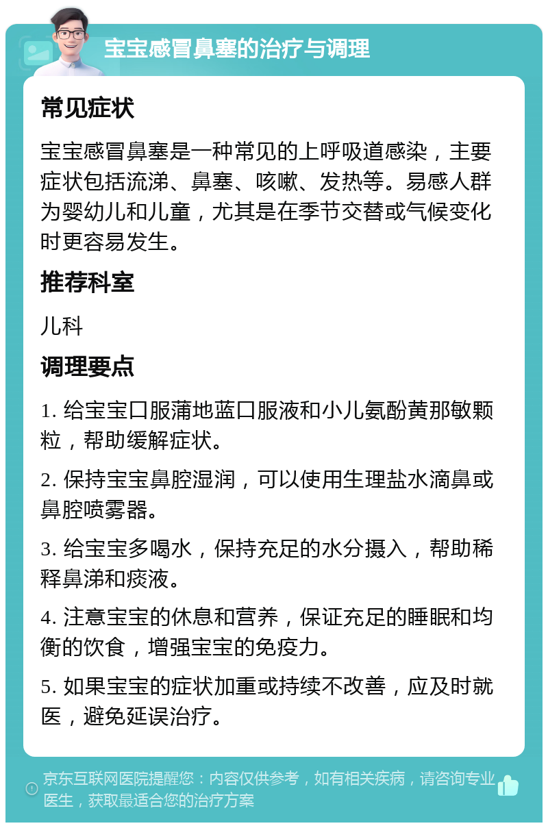 宝宝感冒鼻塞的治疗与调理 常见症状 宝宝感冒鼻塞是一种常见的上呼吸道感染，主要症状包括流涕、鼻塞、咳嗽、发热等。易感人群为婴幼儿和儿童，尤其是在季节交替或气候变化时更容易发生。 推荐科室 儿科 调理要点 1. 给宝宝口服蒲地蓝口服液和小儿氨酚黄那敏颗粒，帮助缓解症状。 2. 保持宝宝鼻腔湿润，可以使用生理盐水滴鼻或鼻腔喷雾器。 3. 给宝宝多喝水，保持充足的水分摄入，帮助稀释鼻涕和痰液。 4. 注意宝宝的休息和营养，保证充足的睡眠和均衡的饮食，增强宝宝的免疫力。 5. 如果宝宝的症状加重或持续不改善，应及时就医，避免延误治疗。