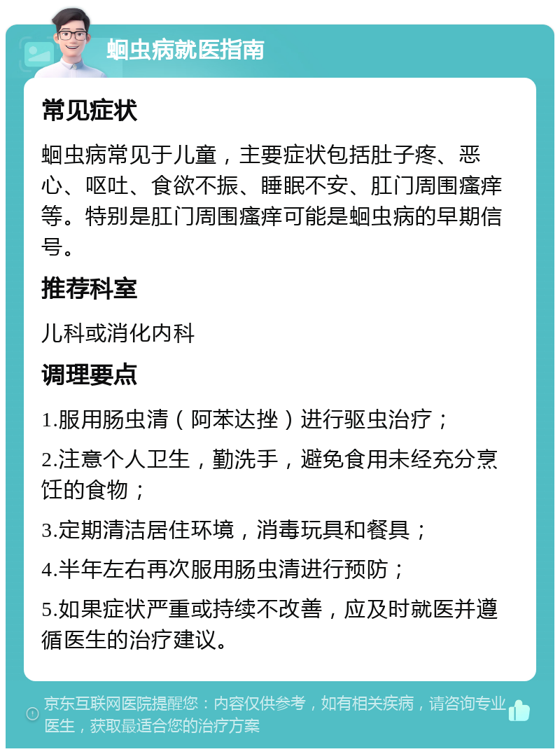 蛔虫病就医指南 常见症状 蛔虫病常见于儿童，主要症状包括肚子疼、恶心、呕吐、食欲不振、睡眠不安、肛门周围瘙痒等。特别是肛门周围瘙痒可能是蛔虫病的早期信号。 推荐科室 儿科或消化内科 调理要点 1.服用肠虫清（阿苯达挫）进行驱虫治疗； 2.注意个人卫生，勤洗手，避免食用未经充分烹饪的食物； 3.定期清洁居住环境，消毒玩具和餐具； 4.半年左右再次服用肠虫清进行预防； 5.如果症状严重或持续不改善，应及时就医并遵循医生的治疗建议。