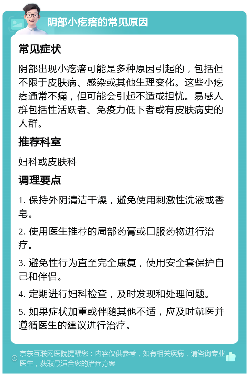 阴部小疙瘩的常见原因 常见症状 阴部出现小疙瘩可能是多种原因引起的，包括但不限于皮肤病、感染或其他生理变化。这些小疙瘩通常不痛，但可能会引起不适或担忧。易感人群包括性活跃者、免疫力低下者或有皮肤病史的人群。 推荐科室 妇科或皮肤科 调理要点 1. 保持外阴清洁干燥，避免使用刺激性洗液或香皂。 2. 使用医生推荐的局部药膏或口服药物进行治疗。 3. 避免性行为直至完全康复，使用安全套保护自己和伴侣。 4. 定期进行妇科检查，及时发现和处理问题。 5. 如果症状加重或伴随其他不适，应及时就医并遵循医生的建议进行治疗。