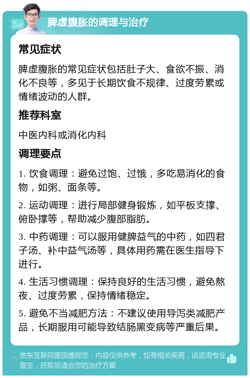 脾虚腹胀的调理与治疗 常见症状 脾虚腹胀的常见症状包括肚子大、食欲不振、消化不良等，多见于长期饮食不规律、过度劳累或情绪波动的人群。 推荐科室 中医内科或消化内科 调理要点 1. 饮食调理：避免过饱、过饿，多吃易消化的食物，如粥、面条等。 2. 运动调理：进行局部健身锻炼，如平板支撑、俯卧撑等，帮助减少腹部脂肪。 3. 中药调理：可以服用健脾益气的中药，如四君子汤、补中益气汤等，具体用药需在医生指导下进行。 4. 生活习惯调理：保持良好的生活习惯，避免熬夜、过度劳累，保持情绪稳定。 5. 避免不当减肥方法：不建议使用导泻类减肥产品，长期服用可能导致结肠黑变病等严重后果。