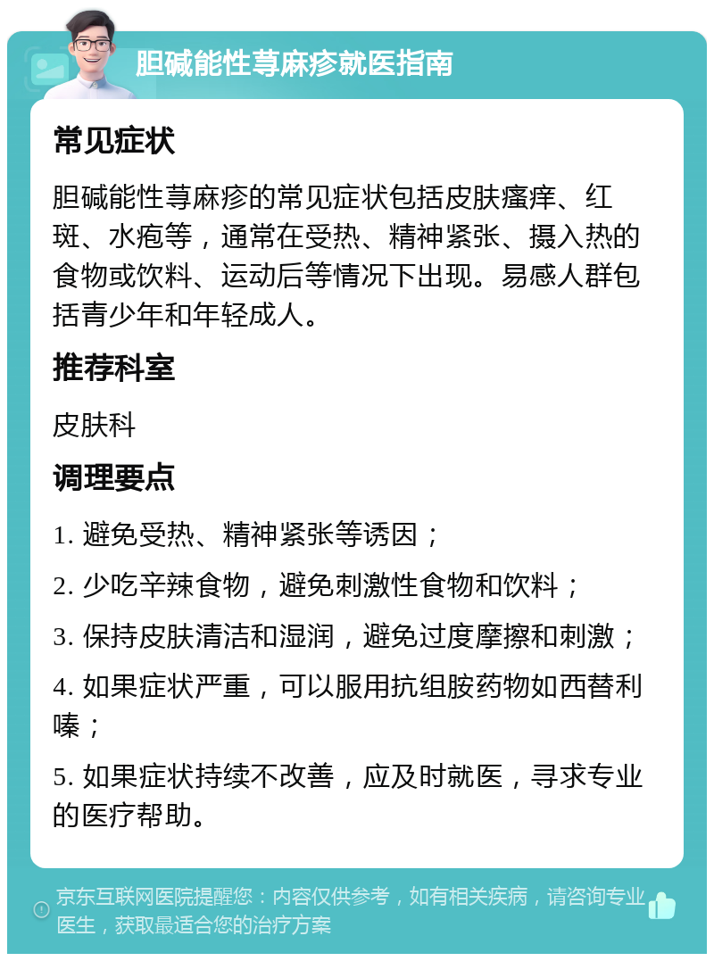 胆碱能性荨麻疹就医指南 常见症状 胆碱能性荨麻疹的常见症状包括皮肤瘙痒、红斑、水疱等，通常在受热、精神紧张、摄入热的食物或饮料、运动后等情况下出现。易感人群包括青少年和年轻成人。 推荐科室 皮肤科 调理要点 1. 避免受热、精神紧张等诱因； 2. 少吃辛辣食物，避免刺激性食物和饮料； 3. 保持皮肤清洁和湿润，避免过度摩擦和刺激； 4. 如果症状严重，可以服用抗组胺药物如西替利嗪； 5. 如果症状持续不改善，应及时就医，寻求专业的医疗帮助。