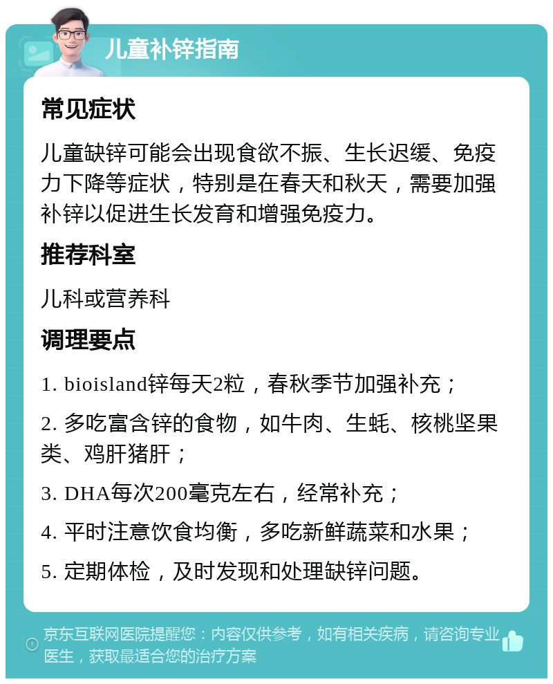 儿童补锌指南 常见症状 儿童缺锌可能会出现食欲不振、生长迟缓、免疫力下降等症状，特别是在春天和秋天，需要加强补锌以促进生长发育和增强免疫力。 推荐科室 儿科或营养科 调理要点 1. bioisland锌每天2粒，春秋季节加强补充； 2. 多吃富含锌的食物，如牛肉、生蚝、核桃坚果类、鸡肝猪肝； 3. DHA每次200毫克左右，经常补充； 4. 平时注意饮食均衡，多吃新鲜蔬菜和水果； 5. 定期体检，及时发现和处理缺锌问题。