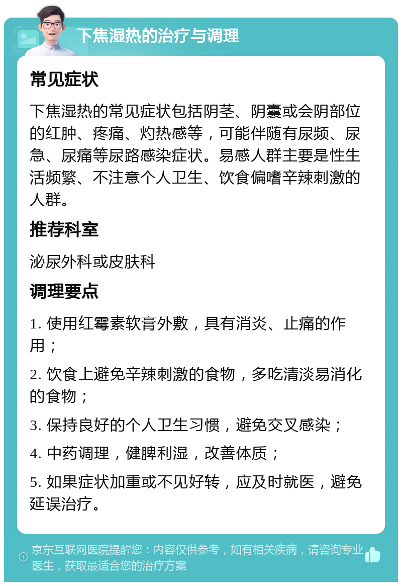 下焦湿热的治疗与调理 常见症状 下焦湿热的常见症状包括阴茎、阴囊或会阴部位的红肿、疼痛、灼热感等，可能伴随有尿频、尿急、尿痛等尿路感染症状。易感人群主要是性生活频繁、不注意个人卫生、饮食偏嗜辛辣刺激的人群。 推荐科室 泌尿外科或皮肤科 调理要点 1. 使用红霉素软膏外敷，具有消炎、止痛的作用； 2. 饮食上避免辛辣刺激的食物，多吃清淡易消化的食物； 3. 保持良好的个人卫生习惯，避免交叉感染； 4. 中药调理，健脾利湿，改善体质； 5. 如果症状加重或不见好转，应及时就医，避免延误治疗。