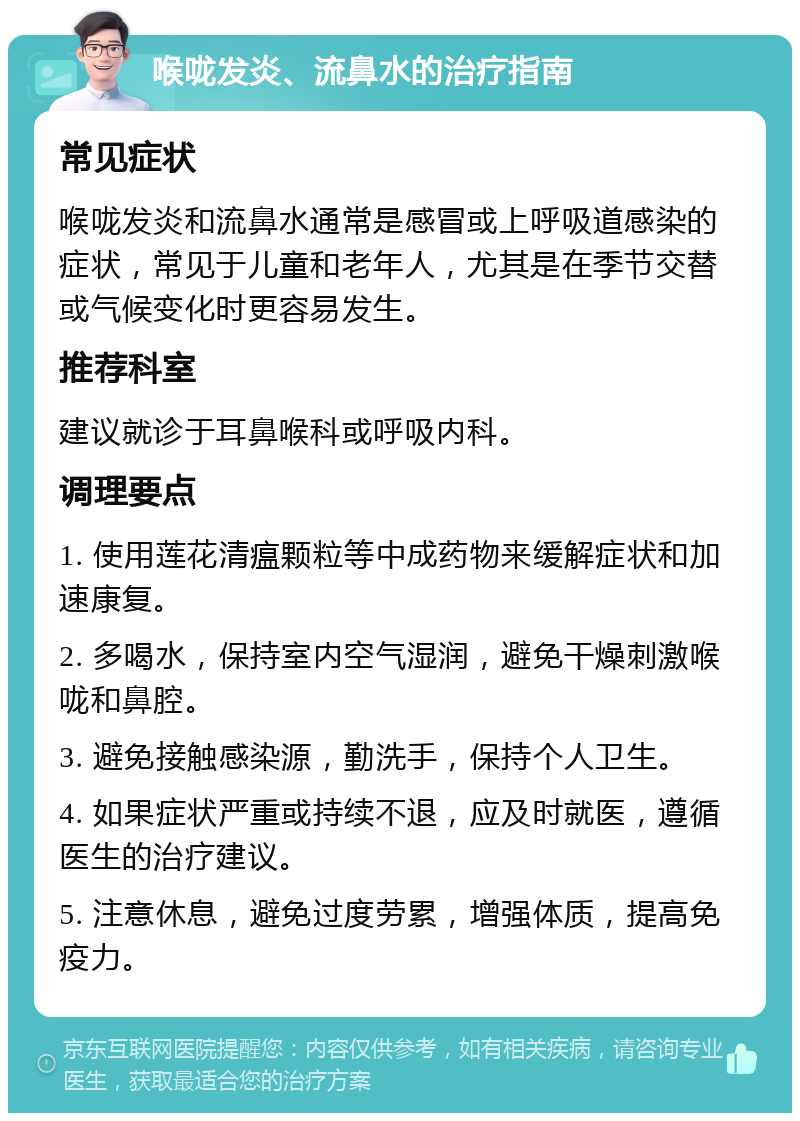 喉咙发炎、流鼻水的治疗指南 常见症状 喉咙发炎和流鼻水通常是感冒或上呼吸道感染的症状，常见于儿童和老年人，尤其是在季节交替或气候变化时更容易发生。 推荐科室 建议就诊于耳鼻喉科或呼吸内科。 调理要点 1. 使用莲花清瘟颗粒等中成药物来缓解症状和加速康复。 2. 多喝水，保持室内空气湿润，避免干燥刺激喉咙和鼻腔。 3. 避免接触感染源，勤洗手，保持个人卫生。 4. 如果症状严重或持续不退，应及时就医，遵循医生的治疗建议。 5. 注意休息，避免过度劳累，增强体质，提高免疫力。