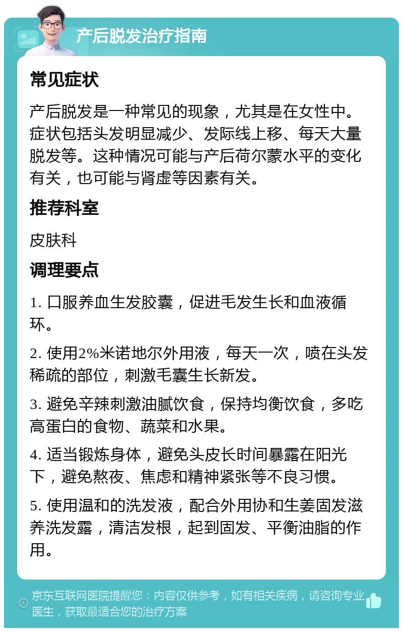 产后脱发治疗指南 常见症状 产后脱发是一种常见的现象，尤其是在女性中。症状包括头发明显减少、发际线上移、每天大量脱发等。这种情况可能与产后荷尔蒙水平的变化有关，也可能与肾虚等因素有关。 推荐科室 皮肤科 调理要点 1. 口服养血生发胶囊，促进毛发生长和血液循环。 2. 使用2%米诺地尔外用液，每天一次，喷在头发稀疏的部位，刺激毛囊生长新发。 3. 避免辛辣刺激油腻饮食，保持均衡饮食，多吃高蛋白的食物、蔬菜和水果。 4. 适当锻炼身体，避免头皮长时间暴露在阳光下，避免熬夜、焦虑和精神紧张等不良习惯。 5. 使用温和的洗发液，配合外用协和生姜固发滋养洗发露，清洁发根，起到固发、平衡油脂的作用。