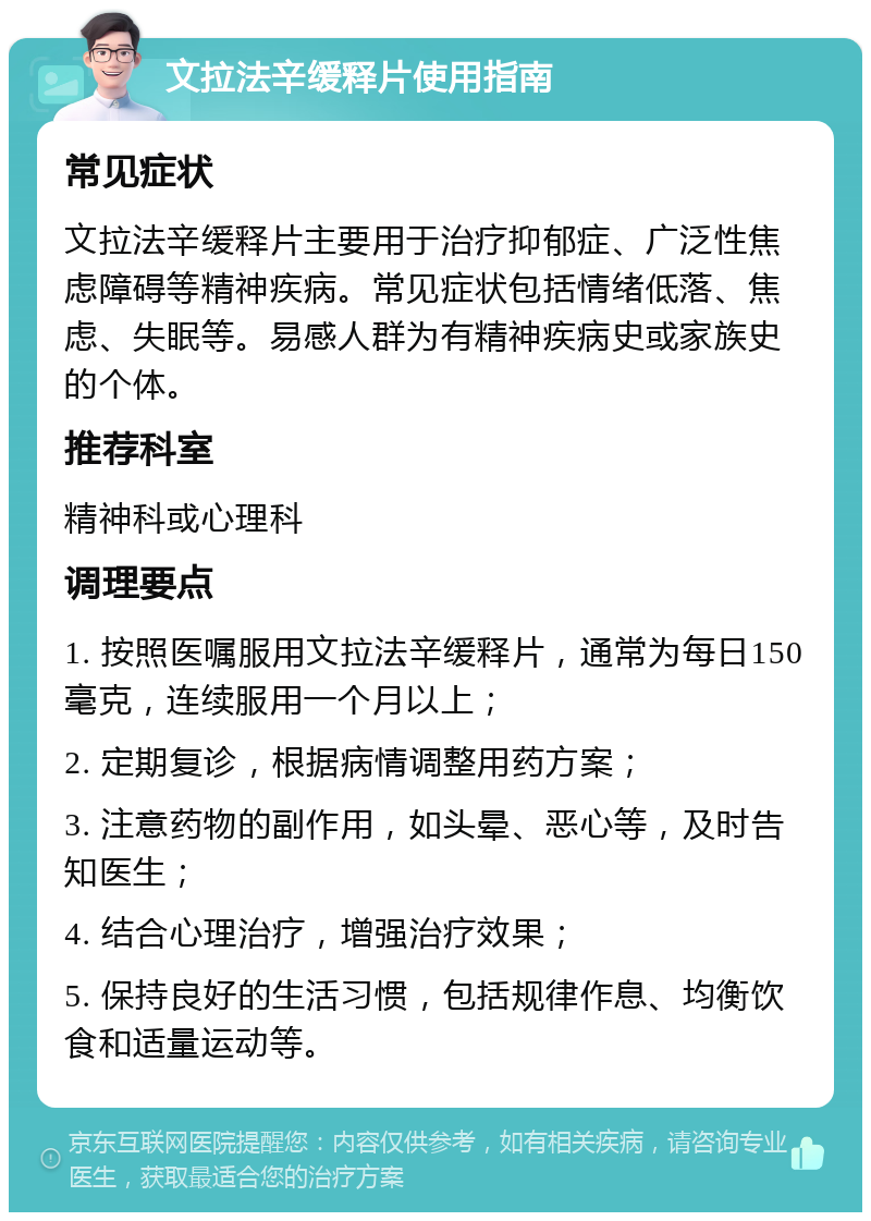 文拉法辛缓释片使用指南 常见症状 文拉法辛缓释片主要用于治疗抑郁症、广泛性焦虑障碍等精神疾病。常见症状包括情绪低落、焦虑、失眠等。易感人群为有精神疾病史或家族史的个体。 推荐科室 精神科或心理科 调理要点 1. 按照医嘱服用文拉法辛缓释片，通常为每日150毫克，连续服用一个月以上； 2. 定期复诊，根据病情调整用药方案； 3. 注意药物的副作用，如头晕、恶心等，及时告知医生； 4. 结合心理治疗，增强治疗效果； 5. 保持良好的生活习惯，包括规律作息、均衡饮食和适量运动等。