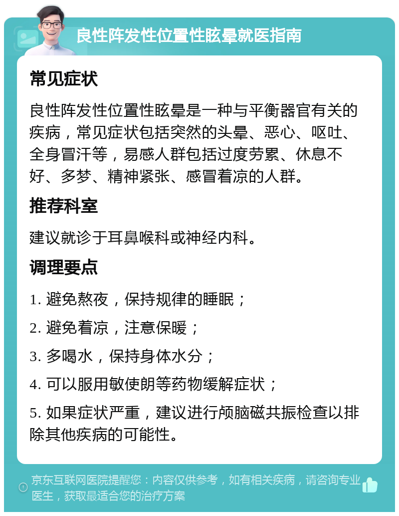 良性阵发性位置性眩晕就医指南 常见症状 良性阵发性位置性眩晕是一种与平衡器官有关的疾病，常见症状包括突然的头晕、恶心、呕吐、全身冒汗等，易感人群包括过度劳累、休息不好、多梦、精神紧张、感冒着凉的人群。 推荐科室 建议就诊于耳鼻喉科或神经内科。 调理要点 1. 避免熬夜，保持规律的睡眠； 2. 避免着凉，注意保暖； 3. 多喝水，保持身体水分； 4. 可以服用敏使朗等药物缓解症状； 5. 如果症状严重，建议进行颅脑磁共振检查以排除其他疾病的可能性。