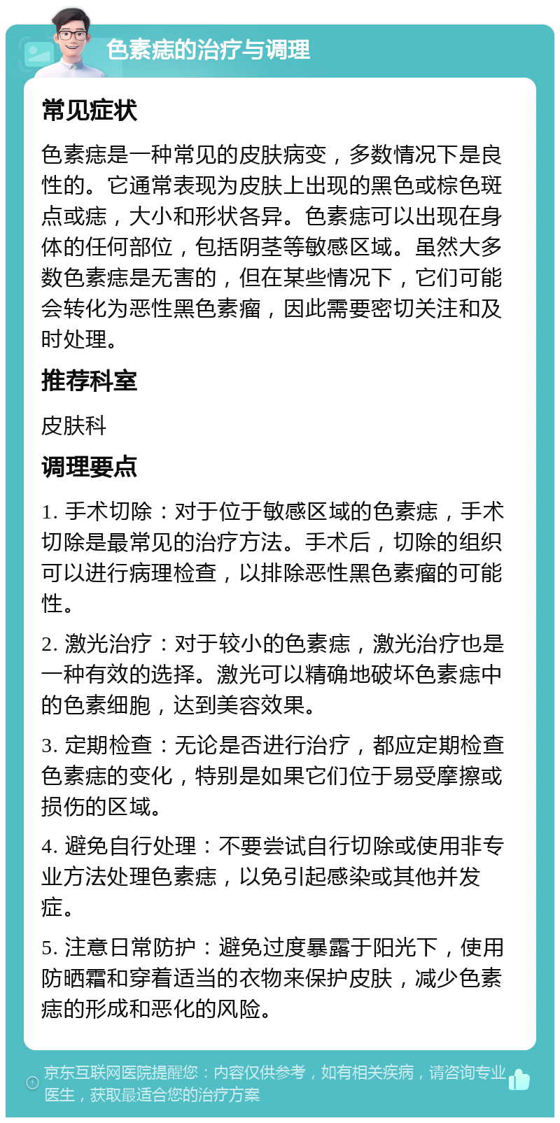 色素痣的治疗与调理 常见症状 色素痣是一种常见的皮肤病变，多数情况下是良性的。它通常表现为皮肤上出现的黑色或棕色斑点或痣，大小和形状各异。色素痣可以出现在身体的任何部位，包括阴茎等敏感区域。虽然大多数色素痣是无害的，但在某些情况下，它们可能会转化为恶性黑色素瘤，因此需要密切关注和及时处理。 推荐科室 皮肤科 调理要点 1. 手术切除：对于位于敏感区域的色素痣，手术切除是最常见的治疗方法。手术后，切除的组织可以进行病理检查，以排除恶性黑色素瘤的可能性。 2. 激光治疗：对于较小的色素痣，激光治疗也是一种有效的选择。激光可以精确地破坏色素痣中的色素细胞，达到美容效果。 3. 定期检查：无论是否进行治疗，都应定期检查色素痣的变化，特别是如果它们位于易受摩擦或损伤的区域。 4. 避免自行处理：不要尝试自行切除或使用非专业方法处理色素痣，以免引起感染或其他并发症。 5. 注意日常防护：避免过度暴露于阳光下，使用防晒霜和穿着适当的衣物来保护皮肤，减少色素痣的形成和恶化的风险。