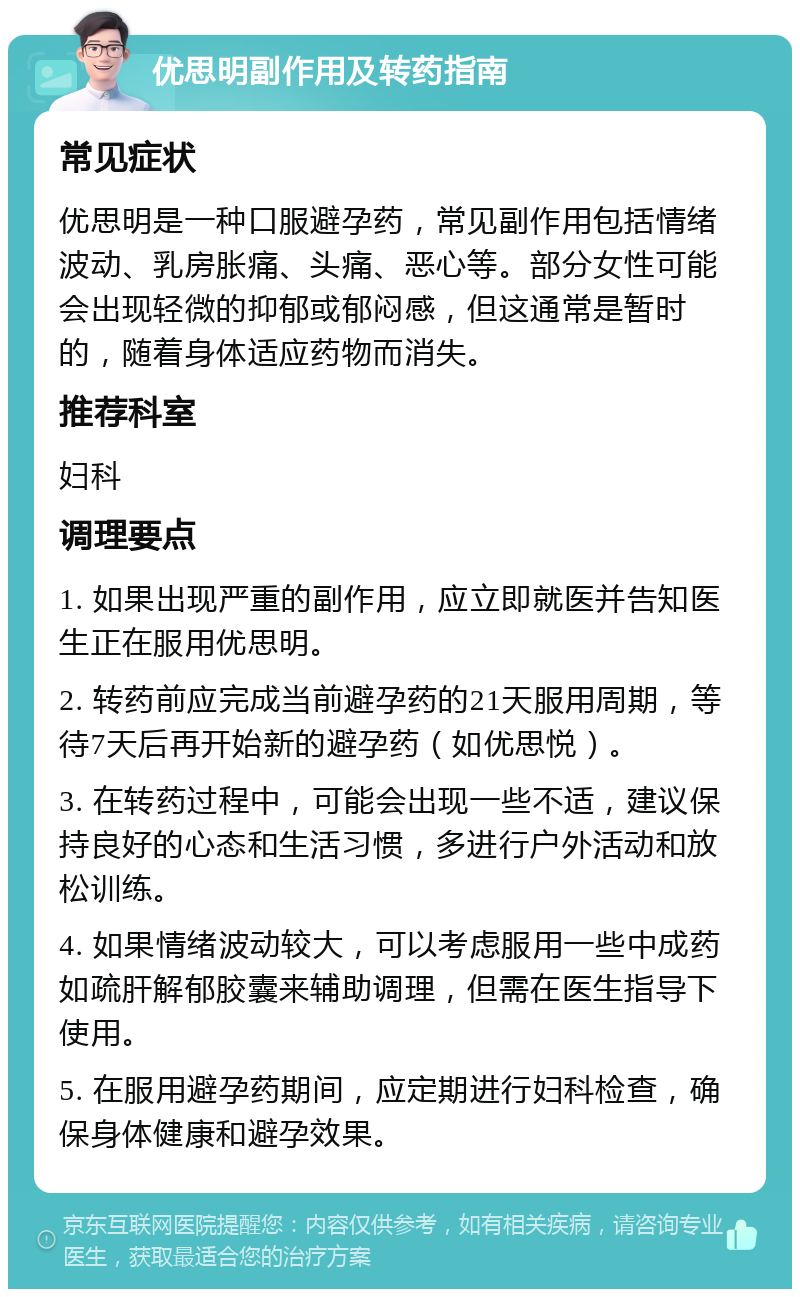 优思明副作用及转药指南 常见症状 优思明是一种口服避孕药，常见副作用包括情绪波动、乳房胀痛、头痛、恶心等。部分女性可能会出现轻微的抑郁或郁闷感，但这通常是暂时的，随着身体适应药物而消失。 推荐科室 妇科 调理要点 1. 如果出现严重的副作用，应立即就医并告知医生正在服用优思明。 2. 转药前应完成当前避孕药的21天服用周期，等待7天后再开始新的避孕药（如优思悦）。 3. 在转药过程中，可能会出现一些不适，建议保持良好的心态和生活习惯，多进行户外活动和放松训练。 4. 如果情绪波动较大，可以考虑服用一些中成药如疏肝解郁胶囊来辅助调理，但需在医生指导下使用。 5. 在服用避孕药期间，应定期进行妇科检查，确保身体健康和避孕效果。