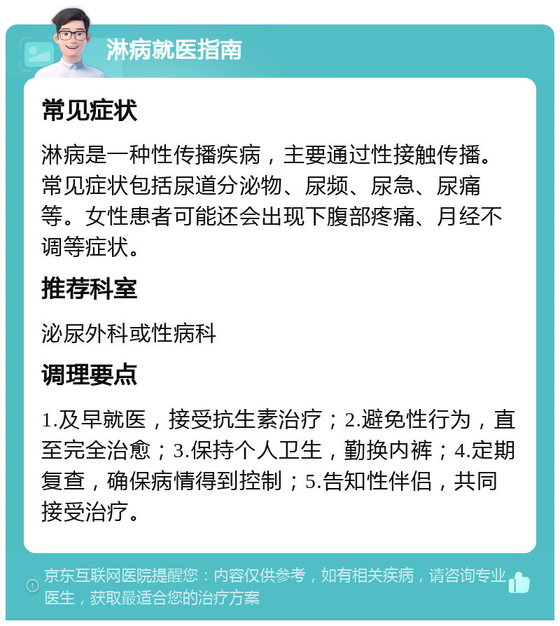 淋病就医指南 常见症状 淋病是一种性传播疾病，主要通过性接触传播。常见症状包括尿道分泌物、尿频、尿急、尿痛等。女性患者可能还会出现下腹部疼痛、月经不调等症状。 推荐科室 泌尿外科或性病科 调理要点 1.及早就医，接受抗生素治疗；2.避免性行为，直至完全治愈；3.保持个人卫生，勤换内裤；4.定期复查，确保病情得到控制；5.告知性伴侣，共同接受治疗。