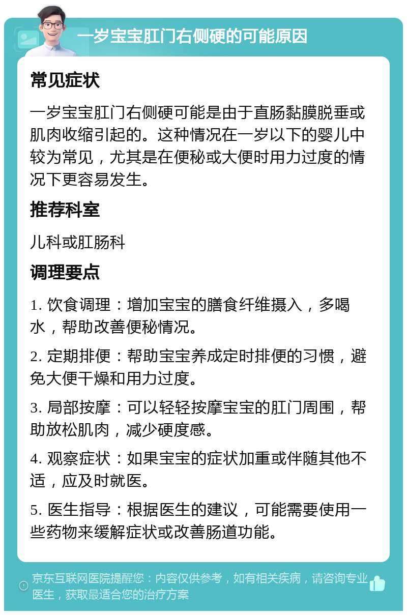 一岁宝宝肛门右侧硬的可能原因 常见症状 一岁宝宝肛门右侧硬可能是由于直肠黏膜脱垂或肌肉收缩引起的。这种情况在一岁以下的婴儿中较为常见，尤其是在便秘或大便时用力过度的情况下更容易发生。 推荐科室 儿科或肛肠科 调理要点 1. 饮食调理：增加宝宝的膳食纤维摄入，多喝水，帮助改善便秘情况。 2. 定期排便：帮助宝宝养成定时排便的习惯，避免大便干燥和用力过度。 3. 局部按摩：可以轻轻按摩宝宝的肛门周围，帮助放松肌肉，减少硬度感。 4. 观察症状：如果宝宝的症状加重或伴随其他不适，应及时就医。 5. 医生指导：根据医生的建议，可能需要使用一些药物来缓解症状或改善肠道功能。