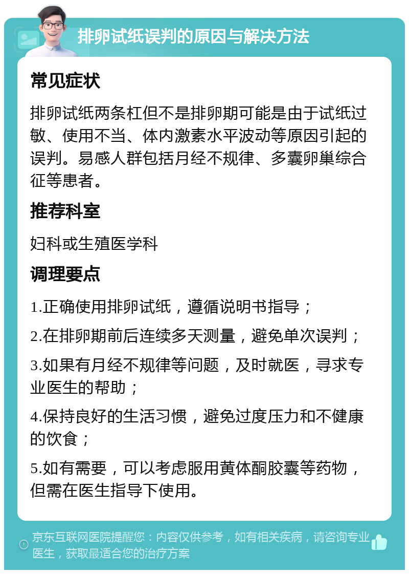 排卵试纸误判的原因与解决方法 常见症状 排卵试纸两条杠但不是排卵期可能是由于试纸过敏、使用不当、体内激素水平波动等原因引起的误判。易感人群包括月经不规律、多囊卵巢综合征等患者。 推荐科室 妇科或生殖医学科 调理要点 1.正确使用排卵试纸，遵循说明书指导； 2.在排卵期前后连续多天测量，避免单次误判； 3.如果有月经不规律等问题，及时就医，寻求专业医生的帮助； 4.保持良好的生活习惯，避免过度压力和不健康的饮食； 5.如有需要，可以考虑服用黄体酮胶囊等药物，但需在医生指导下使用。