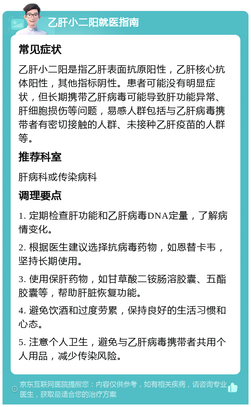 乙肝小二阳就医指南 常见症状 乙肝小二阳是指乙肝表面抗原阳性，乙肝核心抗体阳性，其他指标阴性。患者可能没有明显症状，但长期携带乙肝病毒可能导致肝功能异常、肝细胞损伤等问题，易感人群包括与乙肝病毒携带者有密切接触的人群、未接种乙肝疫苗的人群等。 推荐科室 肝病科或传染病科 调理要点 1. 定期检查肝功能和乙肝病毒DNA定量，了解病情变化。 2. 根据医生建议选择抗病毒药物，如恩替卡韦，坚持长期使用。 3. 使用保肝药物，如甘草酸二铵肠溶胶囊、五酯胶囊等，帮助肝脏恢复功能。 4. 避免饮酒和过度劳累，保持良好的生活习惯和心态。 5. 注意个人卫生，避免与乙肝病毒携带者共用个人用品，减少传染风险。