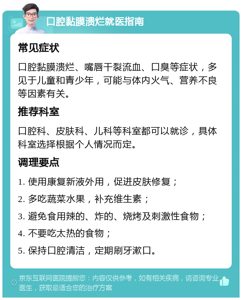 口腔黏膜溃烂就医指南 常见症状 口腔黏膜溃烂、嘴唇干裂流血、口臭等症状，多见于儿童和青少年，可能与体内火气、营养不良等因素有关。 推荐科室 口腔科、皮肤科、儿科等科室都可以就诊，具体科室选择根据个人情况而定。 调理要点 1. 使用康复新液外用，促进皮肤修复； 2. 多吃蔬菜水果，补充维生素； 3. 避免食用辣的、炸的、烧烤及刺激性食物； 4. 不要吃太热的食物； 5. 保持口腔清洁，定期刷牙漱口。