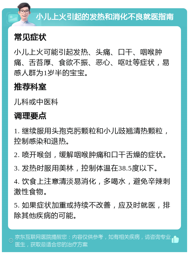 小儿上火引起的发热和消化不良就医指南 常见症状 小儿上火可能引起发热、头痛、口干、咽喉肿痛、舌苔厚、食欲不振、恶心、呕吐等症状，易感人群为1岁半的宝宝。 推荐科室 儿科或中医科 调理要点 1. 继续服用头孢克肟颗粒和小儿豉翘清热颗粒，控制感染和退热。 2. 喷开喉剑，缓解咽喉肿痛和口干舌燥的症状。 3. 发热时服用美林，控制体温在38.5度以下。 4. 饮食上注意清淡易消化，多喝水，避免辛辣刺激性食物。 5. 如果症状加重或持续不改善，应及时就医，排除其他疾病的可能。