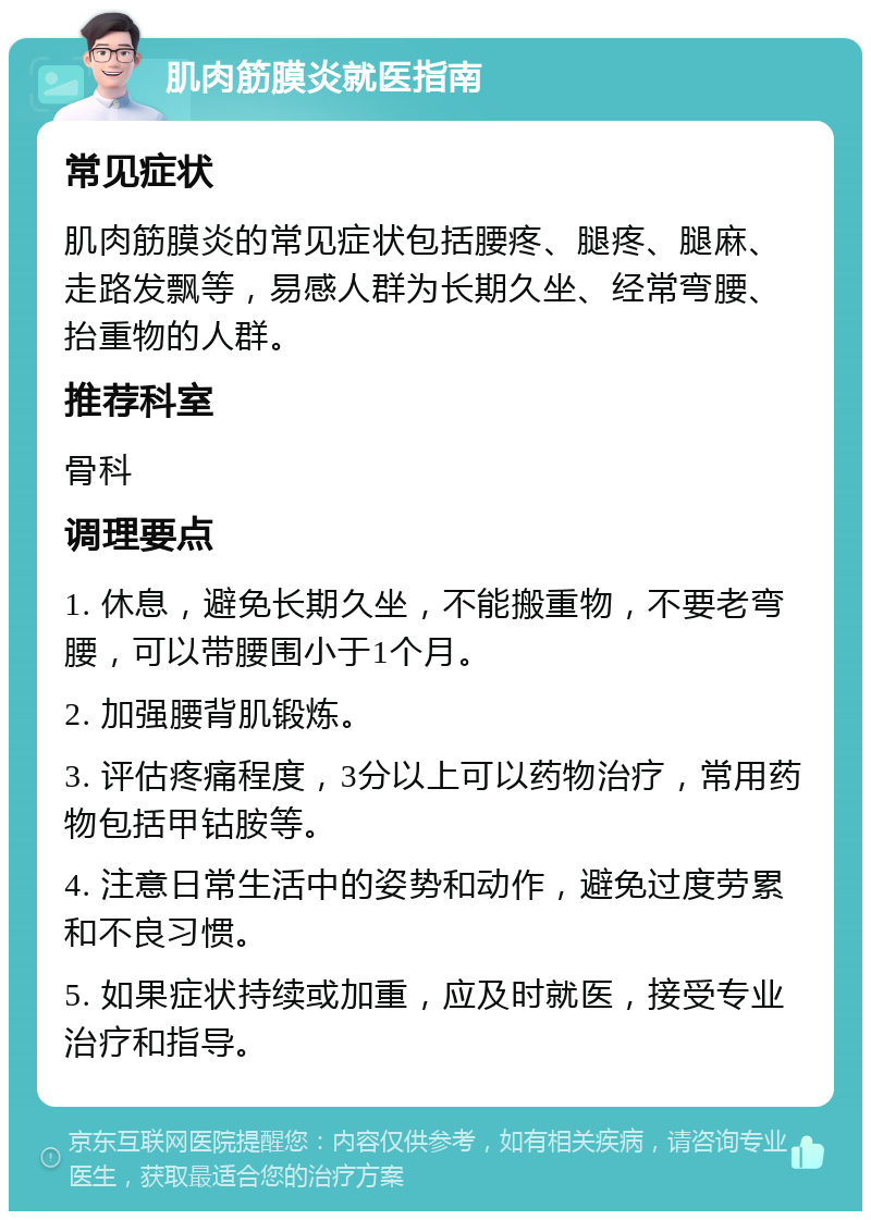 肌肉筋膜炎就医指南 常见症状 肌肉筋膜炎的常见症状包括腰疼、腿疼、腿麻、走路发飘等，易感人群为长期久坐、经常弯腰、抬重物的人群。 推荐科室 骨科 调理要点 1. 休息，避免长期久坐，不能搬重物，不要老弯腰，可以带腰围小于1个月。 2. 加强腰背肌锻炼。 3. 评估疼痛程度，3分以上可以药物治疗，常用药物包括甲钴胺等。 4. 注意日常生活中的姿势和动作，避免过度劳累和不良习惯。 5. 如果症状持续或加重，应及时就医，接受专业治疗和指导。