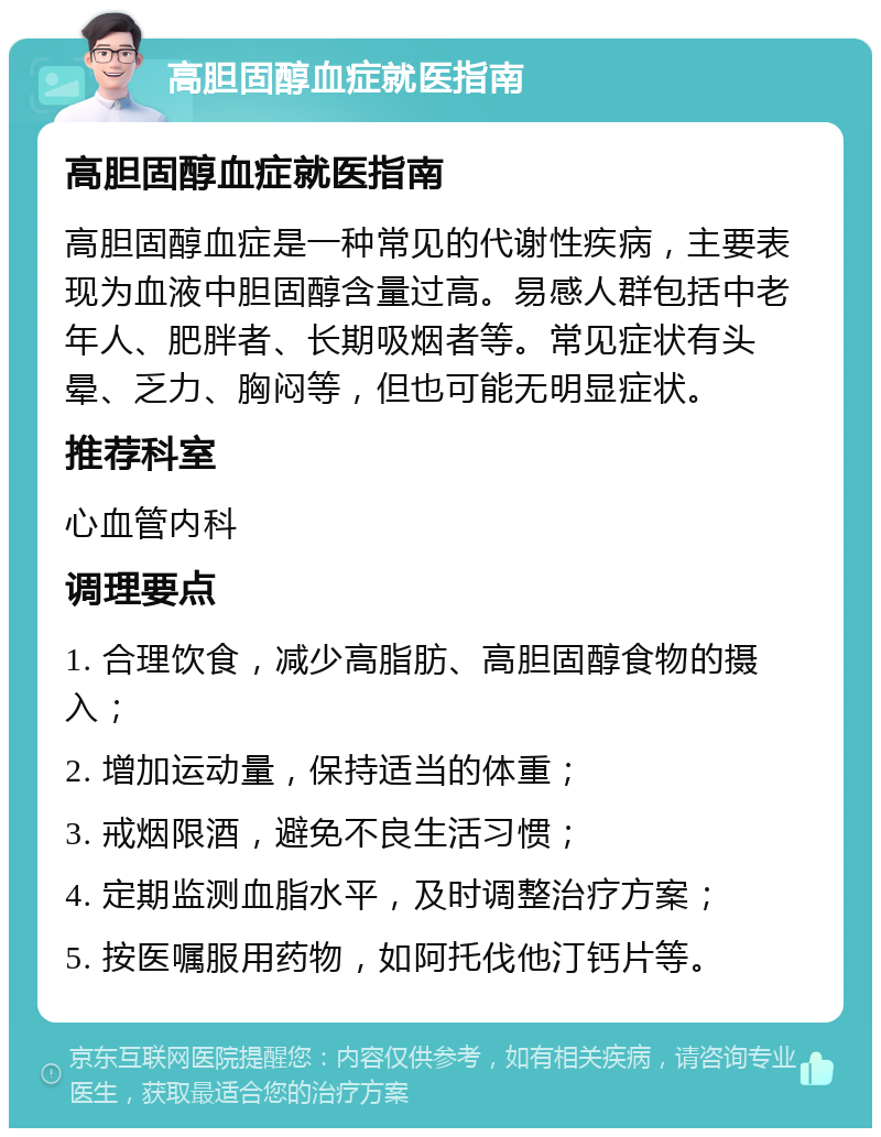 高胆固醇血症就医指南 高胆固醇血症就医指南 高胆固醇血症是一种常见的代谢性疾病，主要表现为血液中胆固醇含量过高。易感人群包括中老年人、肥胖者、长期吸烟者等。常见症状有头晕、乏力、胸闷等，但也可能无明显症状。 推荐科室 心血管内科 调理要点 1. 合理饮食，减少高脂肪、高胆固醇食物的摄入； 2. 增加运动量，保持适当的体重； 3. 戒烟限酒，避免不良生活习惯； 4. 定期监测血脂水平，及时调整治疗方案； 5. 按医嘱服用药物，如阿托伐他汀钙片等。