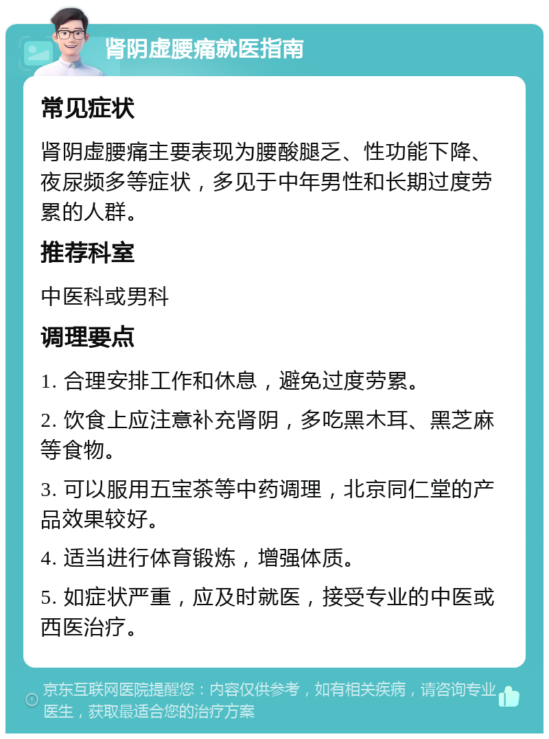 肾阴虚腰痛就医指南 常见症状 肾阴虚腰痛主要表现为腰酸腿乏、性功能下降、夜尿频多等症状，多见于中年男性和长期过度劳累的人群。 推荐科室 中医科或男科 调理要点 1. 合理安排工作和休息，避免过度劳累。 2. 饮食上应注意补充肾阴，多吃黑木耳、黑芝麻等食物。 3. 可以服用五宝茶等中药调理，北京同仁堂的产品效果较好。 4. 适当进行体育锻炼，增强体质。 5. 如症状严重，应及时就医，接受专业的中医或西医治疗。