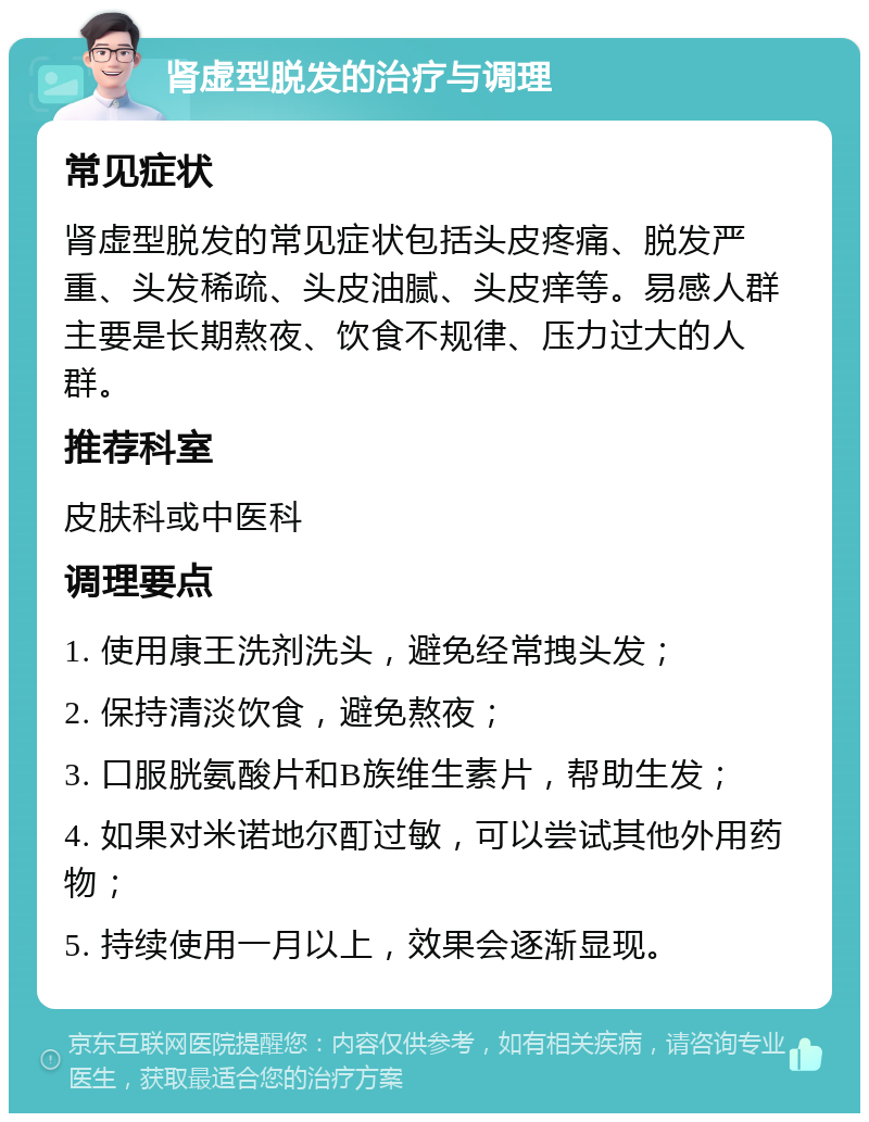 肾虚型脱发的治疗与调理 常见症状 肾虚型脱发的常见症状包括头皮疼痛、脱发严重、头发稀疏、头皮油腻、头皮痒等。易感人群主要是长期熬夜、饮食不规律、压力过大的人群。 推荐科室 皮肤科或中医科 调理要点 1. 使用康王洗剂洗头，避免经常拽头发； 2. 保持清淡饮食，避免熬夜； 3. 口服胱氨酸片和B族维生素片，帮助生发； 4. 如果对米诺地尔酊过敏，可以尝试其他外用药物； 5. 持续使用一月以上，效果会逐渐显现。