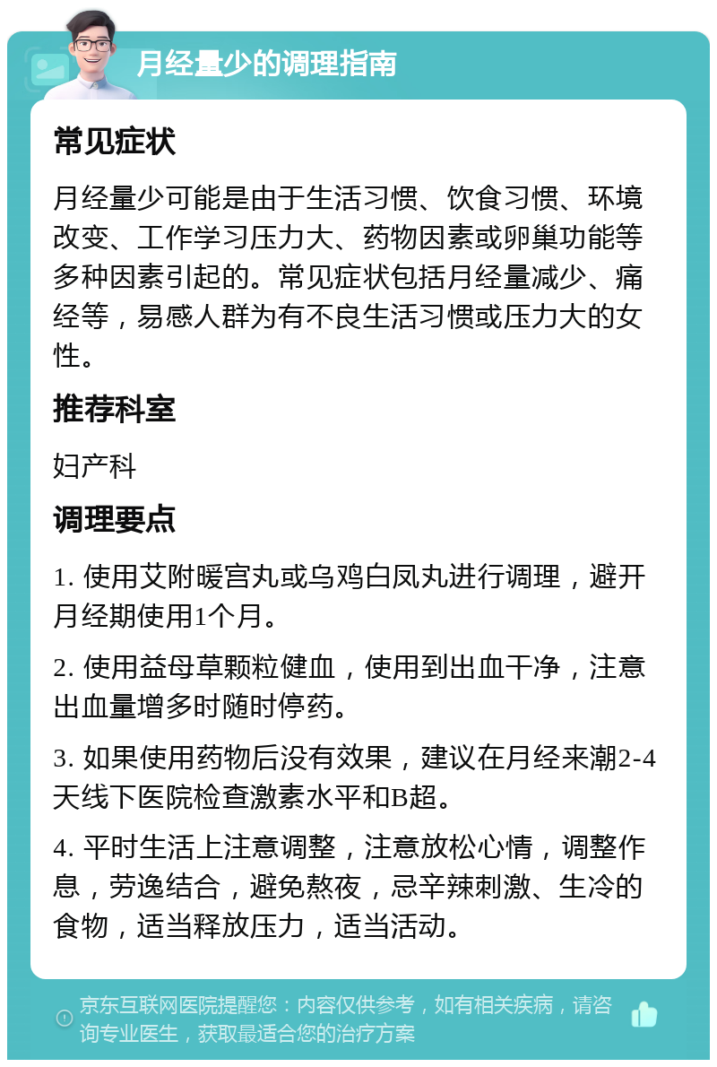 月经量少的调理指南 常见症状 月经量少可能是由于生活习惯、饮食习惯、环境改变、工作学习压力大、药物因素或卵巢功能等多种因素引起的。常见症状包括月经量减少、痛经等，易感人群为有不良生活习惯或压力大的女性。 推荐科室 妇产科 调理要点 1. 使用艾附暖宫丸或乌鸡白凤丸进行调理，避开月经期使用1个月。 2. 使用益母草颗粒健血，使用到出血干净，注意出血量增多时随时停药。 3. 如果使用药物后没有效果，建议在月经来潮2-4天线下医院检查激素水平和B超。 4. 平时生活上注意调整，注意放松心情，调整作息，劳逸结合，避免熬夜，忌辛辣刺激、生冷的食物，适当释放压力，适当活动。