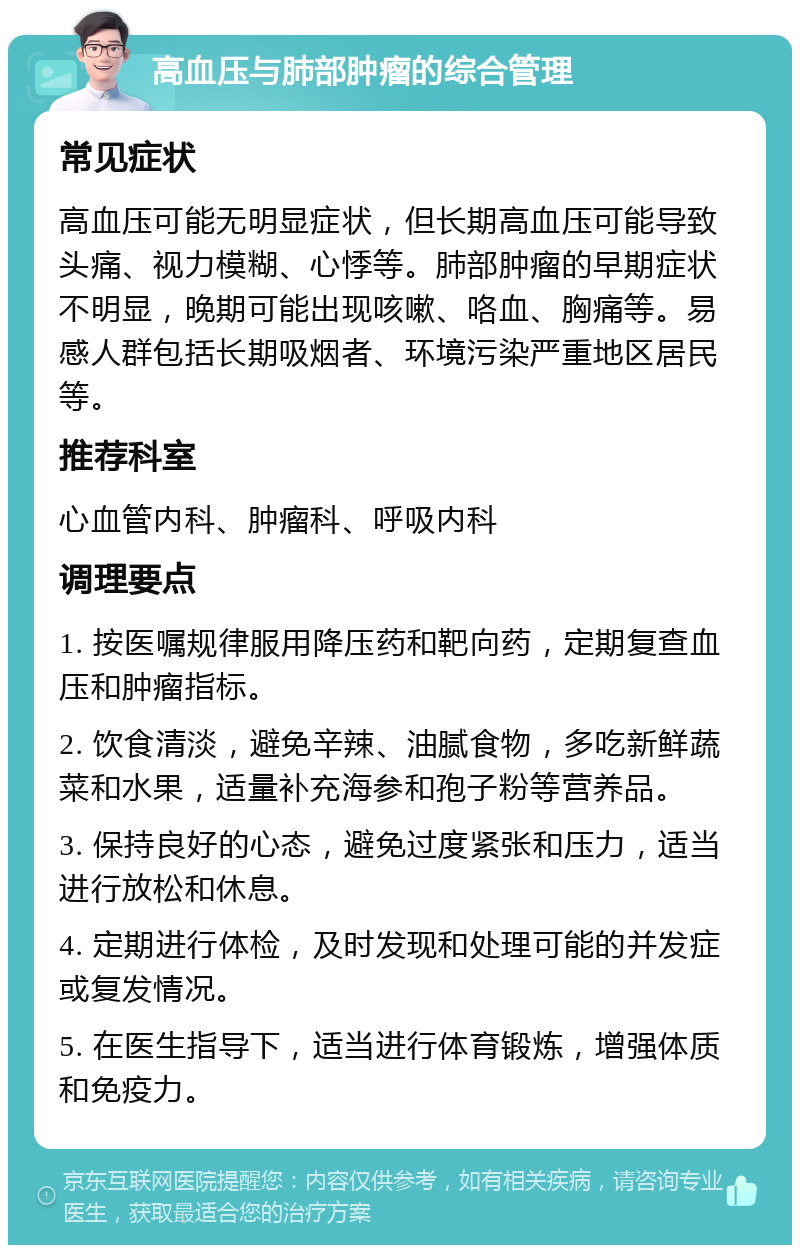 高血压与肺部肿瘤的综合管理 常见症状 高血压可能无明显症状，但长期高血压可能导致头痛、视力模糊、心悸等。肺部肿瘤的早期症状不明显，晚期可能出现咳嗽、咯血、胸痛等。易感人群包括长期吸烟者、环境污染严重地区居民等。 推荐科室 心血管内科、肿瘤科、呼吸内科 调理要点 1. 按医嘱规律服用降压药和靶向药，定期复查血压和肿瘤指标。 2. 饮食清淡，避免辛辣、油腻食物，多吃新鲜蔬菜和水果，适量补充海参和孢子粉等营养品。 3. 保持良好的心态，避免过度紧张和压力，适当进行放松和休息。 4. 定期进行体检，及时发现和处理可能的并发症或复发情况。 5. 在医生指导下，适当进行体育锻炼，增强体质和免疫力。