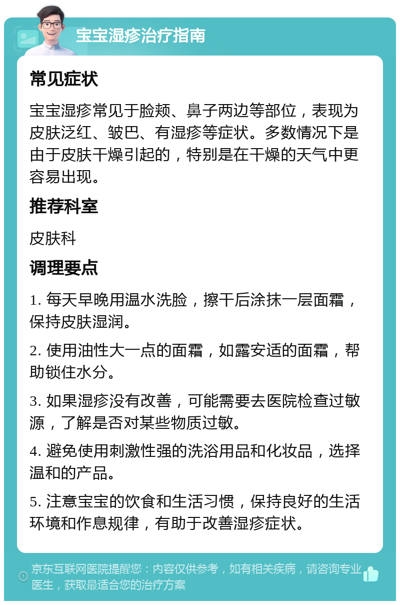 宝宝湿疹治疗指南 常见症状 宝宝湿疹常见于脸颊、鼻子两边等部位，表现为皮肤泛红、皱巴、有湿疹等症状。多数情况下是由于皮肤干燥引起的，特别是在干燥的天气中更容易出现。 推荐科室 皮肤科 调理要点 1. 每天早晚用温水洗脸，擦干后涂抹一层面霜，保持皮肤湿润。 2. 使用油性大一点的面霜，如露安适的面霜，帮助锁住水分。 3. 如果湿疹没有改善，可能需要去医院检查过敏源，了解是否对某些物质过敏。 4. 避免使用刺激性强的洗浴用品和化妆品，选择温和的产品。 5. 注意宝宝的饮食和生活习惯，保持良好的生活环境和作息规律，有助于改善湿疹症状。