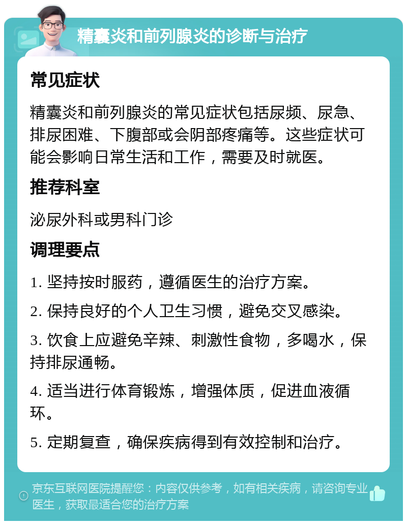 精囊炎和前列腺炎的诊断与治疗 常见症状 精囊炎和前列腺炎的常见症状包括尿频、尿急、排尿困难、下腹部或会阴部疼痛等。这些症状可能会影响日常生活和工作，需要及时就医。 推荐科室 泌尿外科或男科门诊 调理要点 1. 坚持按时服药，遵循医生的治疗方案。 2. 保持良好的个人卫生习惯，避免交叉感染。 3. 饮食上应避免辛辣、刺激性食物，多喝水，保持排尿通畅。 4. 适当进行体育锻炼，增强体质，促进血液循环。 5. 定期复查，确保疾病得到有效控制和治疗。