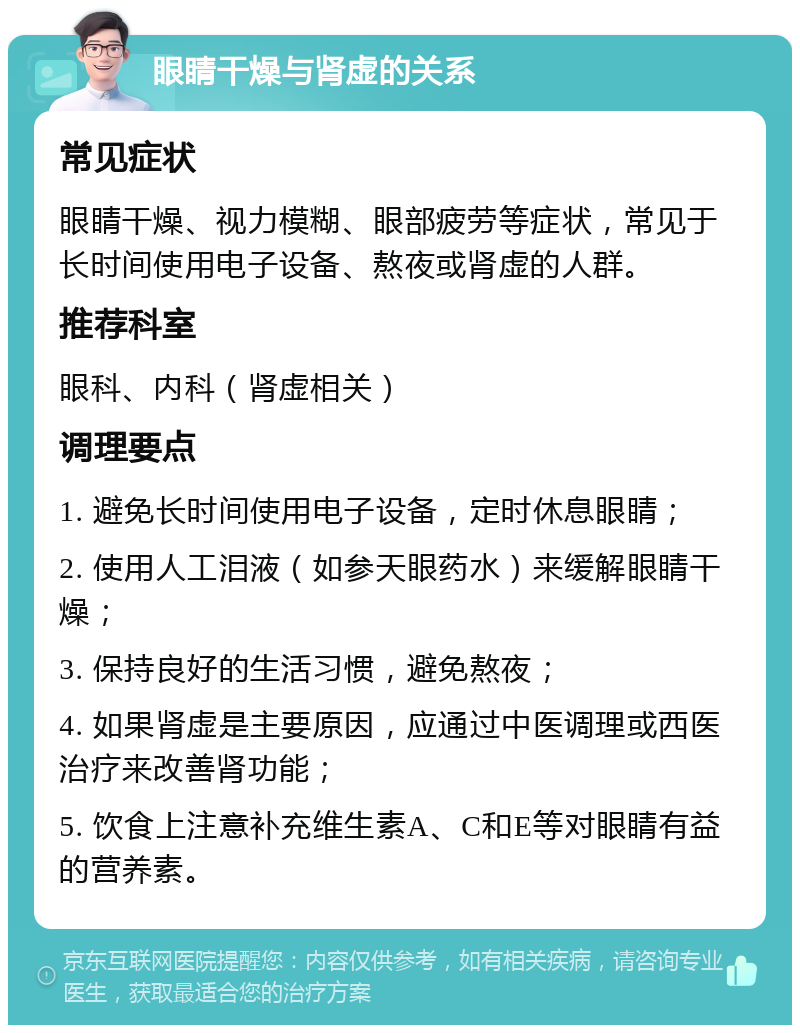 眼睛干燥与肾虚的关系 常见症状 眼睛干燥、视力模糊、眼部疲劳等症状，常见于长时间使用电子设备、熬夜或肾虚的人群。 推荐科室 眼科、内科（肾虚相关） 调理要点 1. 避免长时间使用电子设备，定时休息眼睛； 2. 使用人工泪液（如参天眼药水）来缓解眼睛干燥； 3. 保持良好的生活习惯，避免熬夜； 4. 如果肾虚是主要原因，应通过中医调理或西医治疗来改善肾功能； 5. 饮食上注意补充维生素A、C和E等对眼睛有益的营养素。