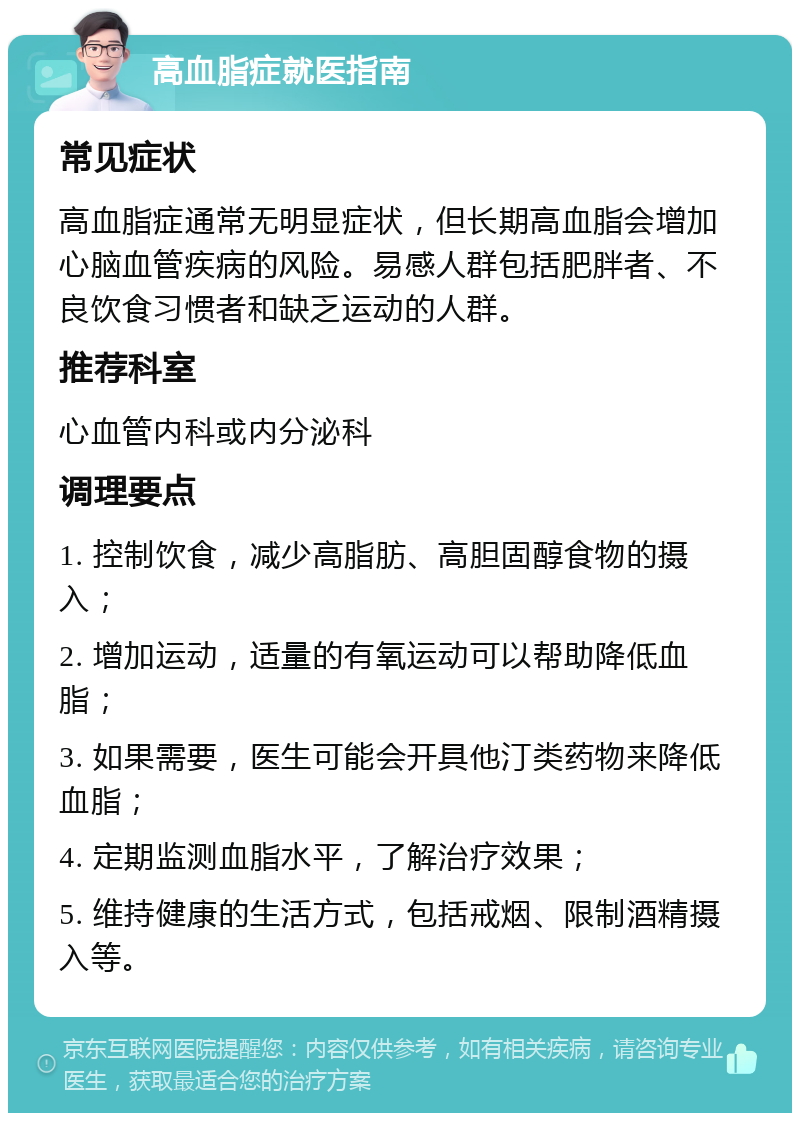 高血脂症就医指南 常见症状 高血脂症通常无明显症状，但长期高血脂会增加心脑血管疾病的风险。易感人群包括肥胖者、不良饮食习惯者和缺乏运动的人群。 推荐科室 心血管内科或内分泌科 调理要点 1. 控制饮食，减少高脂肪、高胆固醇食物的摄入； 2. 增加运动，适量的有氧运动可以帮助降低血脂； 3. 如果需要，医生可能会开具他汀类药物来降低血脂； 4. 定期监测血脂水平，了解治疗效果； 5. 维持健康的生活方式，包括戒烟、限制酒精摄入等。