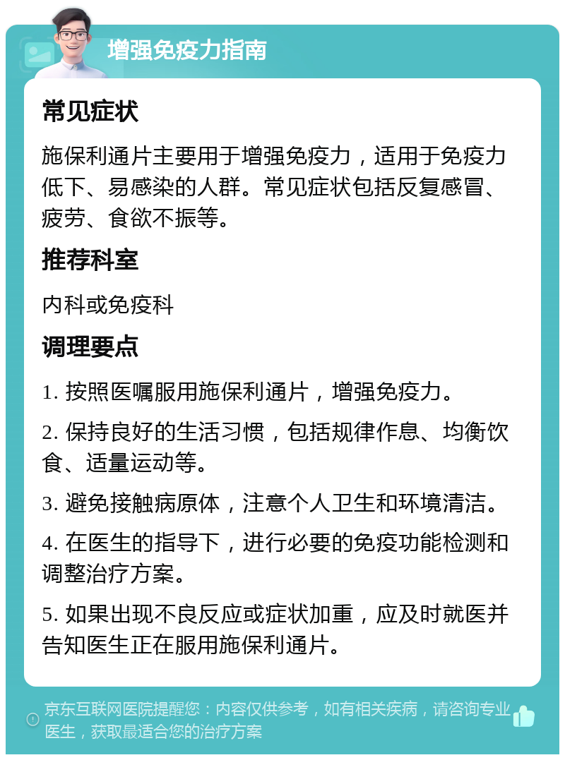 增强免疫力指南 常见症状 施保利通片主要用于增强免疫力，适用于免疫力低下、易感染的人群。常见症状包括反复感冒、疲劳、食欲不振等。 推荐科室 内科或免疫科 调理要点 1. 按照医嘱服用施保利通片，增强免疫力。 2. 保持良好的生活习惯，包括规律作息、均衡饮食、适量运动等。 3. 避免接触病原体，注意个人卫生和环境清洁。 4. 在医生的指导下，进行必要的免疫功能检测和调整治疗方案。 5. 如果出现不良反应或症状加重，应及时就医并告知医生正在服用施保利通片。