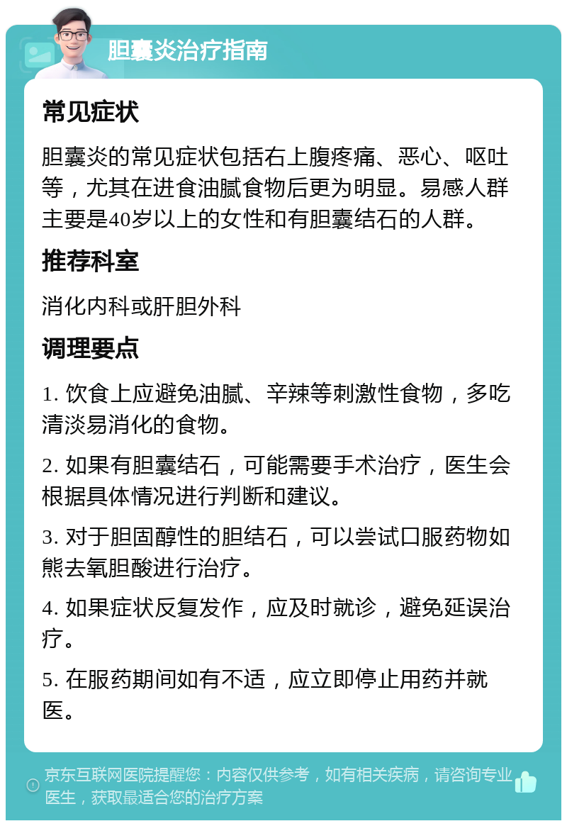 胆囊炎治疗指南 常见症状 胆囊炎的常见症状包括右上腹疼痛、恶心、呕吐等，尤其在进食油腻食物后更为明显。易感人群主要是40岁以上的女性和有胆囊结石的人群。 推荐科室 消化内科或肝胆外科 调理要点 1. 饮食上应避免油腻、辛辣等刺激性食物，多吃清淡易消化的食物。 2. 如果有胆囊结石，可能需要手术治疗，医生会根据具体情况进行判断和建议。 3. 对于胆固醇性的胆结石，可以尝试口服药物如熊去氧胆酸进行治疗。 4. 如果症状反复发作，应及时就诊，避免延误治疗。 5. 在服药期间如有不适，应立即停止用药并就医。