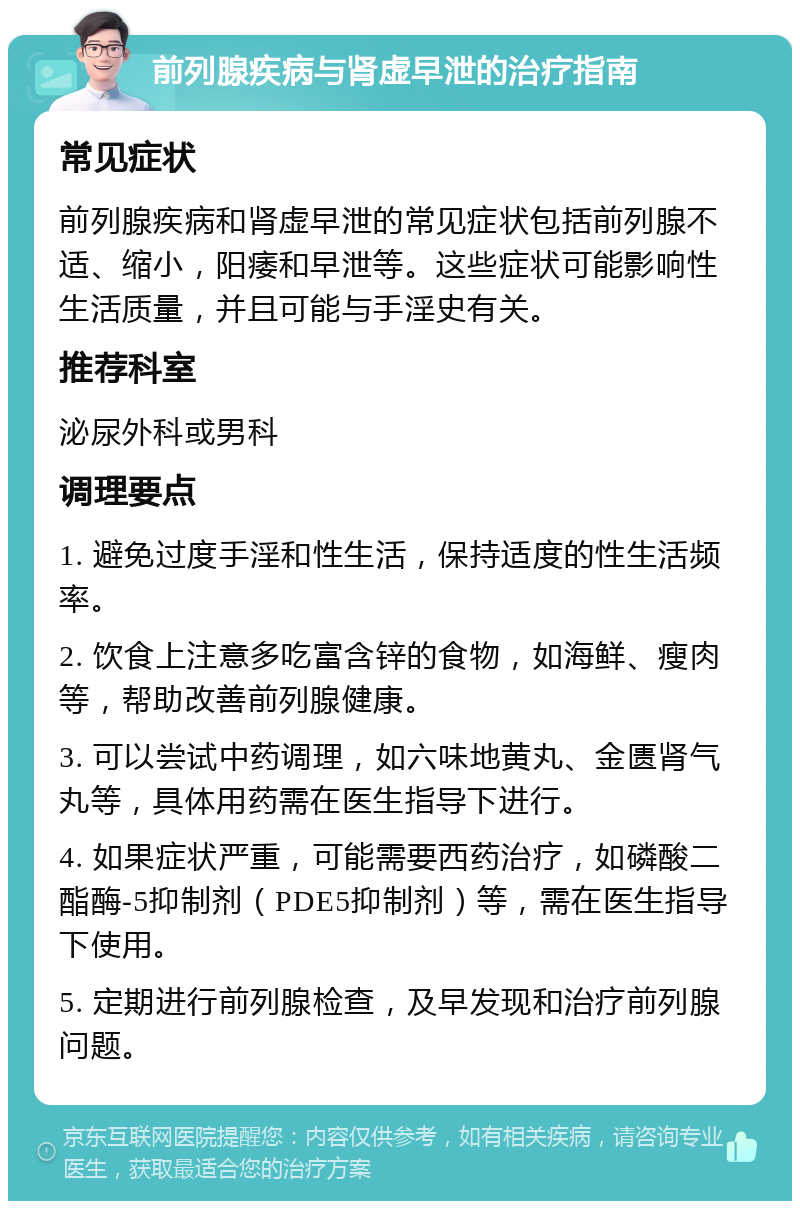 前列腺疾病与肾虚早泄的治疗指南 常见症状 前列腺疾病和肾虚早泄的常见症状包括前列腺不适、缩小，阳痿和早泄等。这些症状可能影响性生活质量，并且可能与手淫史有关。 推荐科室 泌尿外科或男科 调理要点 1. 避免过度手淫和性生活，保持适度的性生活频率。 2. 饮食上注意多吃富含锌的食物，如海鲜、瘦肉等，帮助改善前列腺健康。 3. 可以尝试中药调理，如六味地黄丸、金匮肾气丸等，具体用药需在医生指导下进行。 4. 如果症状严重，可能需要西药治疗，如磷酸二酯酶-5抑制剂（PDE5抑制剂）等，需在医生指导下使用。 5. 定期进行前列腺检查，及早发现和治疗前列腺问题。