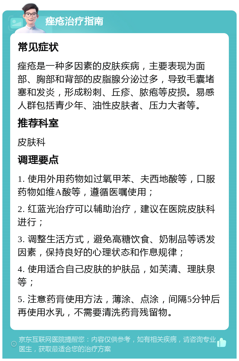 痤疮治疗指南 常见症状 痤疮是一种多因素的皮肤疾病，主要表现为面部、胸部和背部的皮脂腺分泌过多，导致毛囊堵塞和发炎，形成粉刺、丘疹、脓疱等皮损。易感人群包括青少年、油性皮肤者、压力大者等。 推荐科室 皮肤科 调理要点 1. 使用外用药物如过氧甲苯、夫西地酸等，口服药物如维A酸等，遵循医嘱使用； 2. 红蓝光治疗可以辅助治疗，建议在医院皮肤科进行； 3. 调整生活方式，避免高糖饮食、奶制品等诱发因素，保持良好的心理状态和作息规律； 4. 使用适合自己皮肤的护肤品，如芙清、理肤泉等； 5. 注意药膏使用方法，薄涂、点涂，间隔5分钟后再使用水乳，不需要清洗药膏残留物。