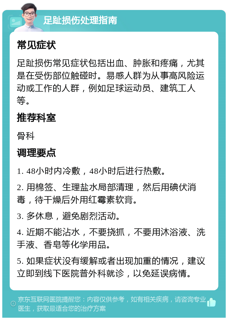 足趾损伤处理指南 常见症状 足趾损伤常见症状包括出血、肿胀和疼痛，尤其是在受伤部位触碰时。易感人群为从事高风险运动或工作的人群，例如足球运动员、建筑工人等。 推荐科室 骨科 调理要点 1. 48小时内冷敷，48小时后进行热敷。 2. 用棉签、生理盐水局部清理，然后用碘伏消毒，待干燥后外用红霉素软膏。 3. 多休息，避免剧烈活动。 4. 近期不能沾水，不要挠抓，不要用沐浴液、洗手液、香皂等化学用品。 5. 如果症状没有缓解或者出现加重的情况，建议立即到线下医院普外科就诊，以免延误病情。