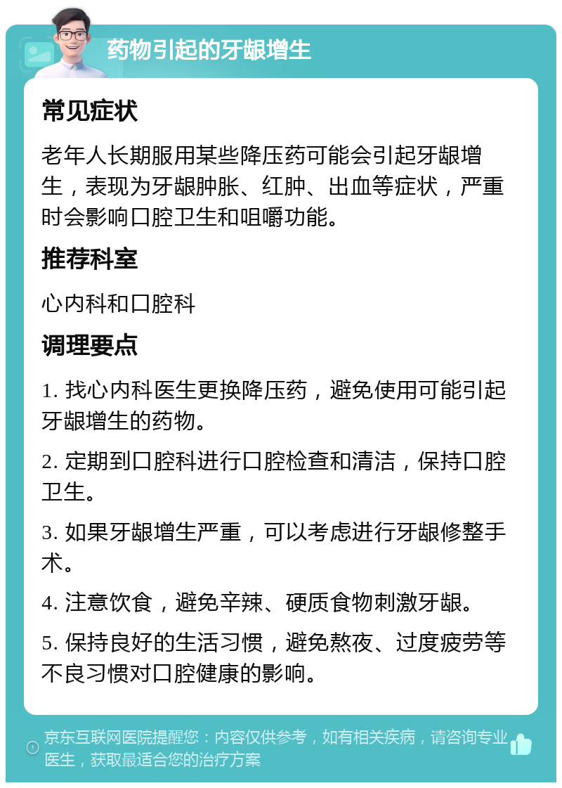 药物引起的牙龈增生 常见症状 老年人长期服用某些降压药可能会引起牙龈增生，表现为牙龈肿胀、红肿、出血等症状，严重时会影响口腔卫生和咀嚼功能。 推荐科室 心内科和口腔科 调理要点 1. 找心内科医生更换降压药，避免使用可能引起牙龈增生的药物。 2. 定期到口腔科进行口腔检查和清洁，保持口腔卫生。 3. 如果牙龈增生严重，可以考虑进行牙龈修整手术。 4. 注意饮食，避免辛辣、硬质食物刺激牙龈。 5. 保持良好的生活习惯，避免熬夜、过度疲劳等不良习惯对口腔健康的影响。