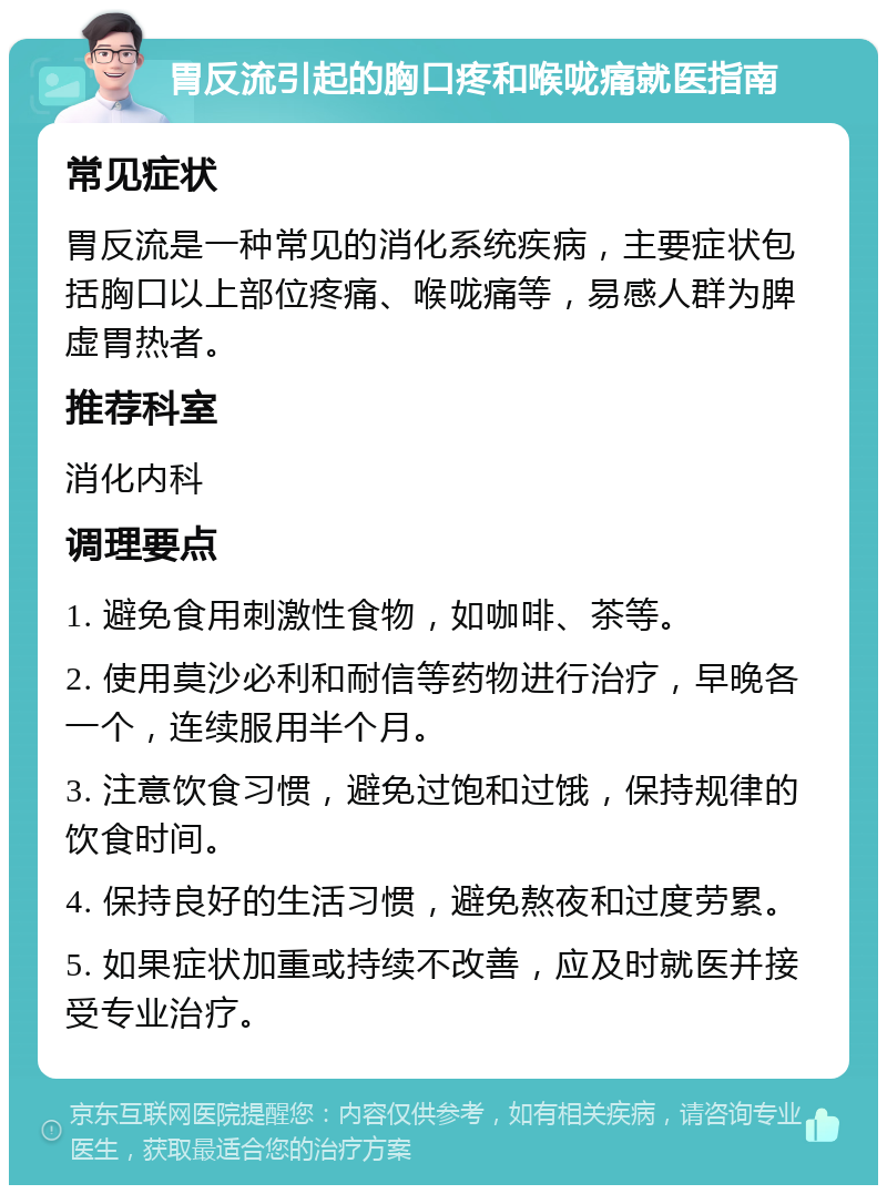 胃反流引起的胸口疼和喉咙痛就医指南 常见症状 胃反流是一种常见的消化系统疾病，主要症状包括胸口以上部位疼痛、喉咙痛等，易感人群为脾虚胃热者。 推荐科室 消化内科 调理要点 1. 避免食用刺激性食物，如咖啡、茶等。 2. 使用莫沙必利和耐信等药物进行治疗，早晚各一个，连续服用半个月。 3. 注意饮食习惯，避免过饱和过饿，保持规律的饮食时间。 4. 保持良好的生活习惯，避免熬夜和过度劳累。 5. 如果症状加重或持续不改善，应及时就医并接受专业治疗。