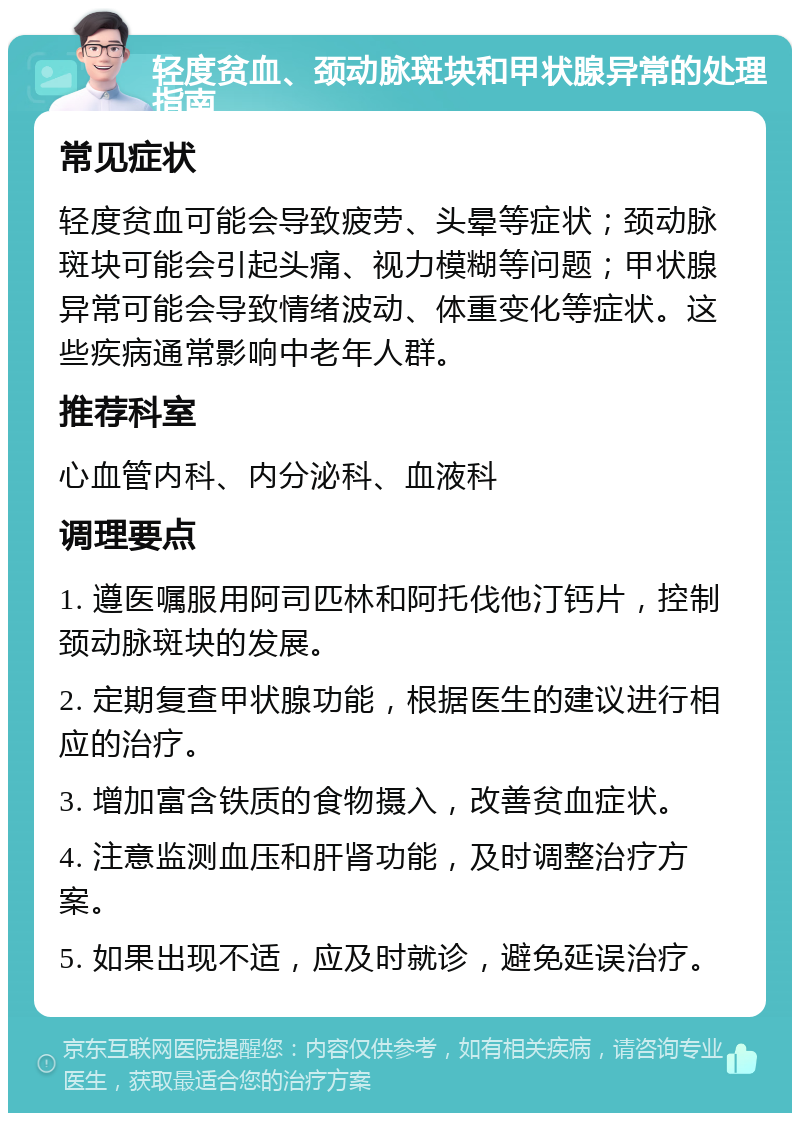 轻度贫血、颈动脉斑块和甲状腺异常的处理指南 常见症状 轻度贫血可能会导致疲劳、头晕等症状；颈动脉斑块可能会引起头痛、视力模糊等问题；甲状腺异常可能会导致情绪波动、体重变化等症状。这些疾病通常影响中老年人群。 推荐科室 心血管内科、内分泌科、血液科 调理要点 1. 遵医嘱服用阿司匹林和阿托伐他汀钙片，控制颈动脉斑块的发展。 2. 定期复查甲状腺功能，根据医生的建议进行相应的治疗。 3. 增加富含铁质的食物摄入，改善贫血症状。 4. 注意监测血压和肝肾功能，及时调整治疗方案。 5. 如果出现不适，应及时就诊，避免延误治疗。