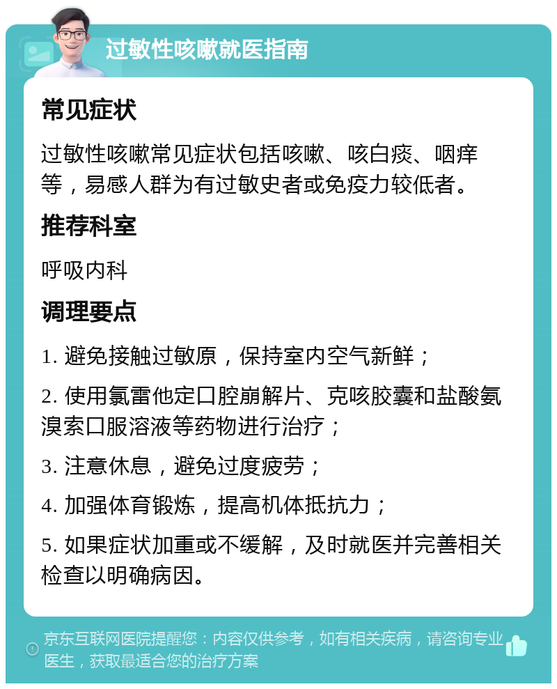 过敏性咳嗽就医指南 常见症状 过敏性咳嗽常见症状包括咳嗽、咳白痰、咽痒等，易感人群为有过敏史者或免疫力较低者。 推荐科室 呼吸内科 调理要点 1. 避免接触过敏原，保持室内空气新鲜； 2. 使用氯雷他定口腔崩解片、克咳胶囊和盐酸氨溴索口服溶液等药物进行治疗； 3. 注意休息，避免过度疲劳； 4. 加强体育锻炼，提高机体抵抗力； 5. 如果症状加重或不缓解，及时就医并完善相关检查以明确病因。