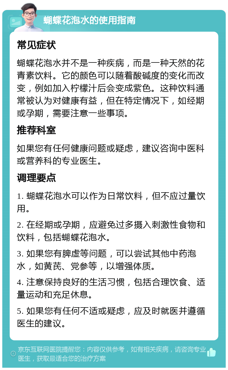 蝴蝶花泡水的使用指南 常见症状 蝴蝶花泡水并不是一种疾病，而是一种天然的花青素饮料。它的颜色可以随着酸碱度的变化而改变，例如加入柠檬汁后会变成紫色。这种饮料通常被认为对健康有益，但在特定情况下，如经期或孕期，需要注意一些事项。 推荐科室 如果您有任何健康问题或疑虑，建议咨询中医科或营养科的专业医生。 调理要点 1. 蝴蝶花泡水可以作为日常饮料，但不应过量饮用。 2. 在经期或孕期，应避免过多摄入刺激性食物和饮料，包括蝴蝶花泡水。 3. 如果您有脾虚等问题，可以尝试其他中药泡水，如黄芪、党参等，以增强体质。 4. 注意保持良好的生活习惯，包括合理饮食、适量运动和充足休息。 5. 如果您有任何不适或疑虑，应及时就医并遵循医生的建议。