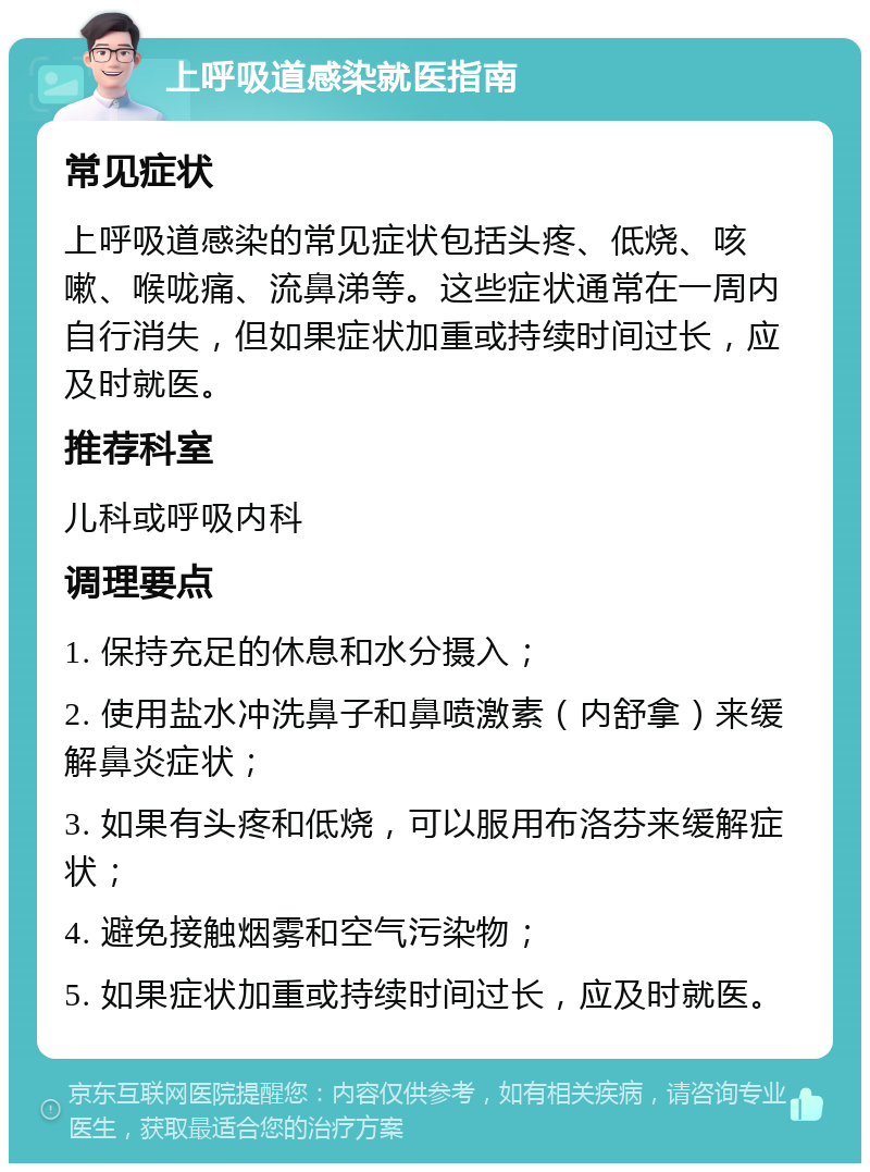 上呼吸道感染就医指南 常见症状 上呼吸道感染的常见症状包括头疼、低烧、咳嗽、喉咙痛、流鼻涕等。这些症状通常在一周内自行消失，但如果症状加重或持续时间过长，应及时就医。 推荐科室 儿科或呼吸内科 调理要点 1. 保持充足的休息和水分摄入； 2. 使用盐水冲洗鼻子和鼻喷激素（内舒拿）来缓解鼻炎症状； 3. 如果有头疼和低烧，可以服用布洛芬来缓解症状； 4. 避免接触烟雾和空气污染物； 5. 如果症状加重或持续时间过长，应及时就医。