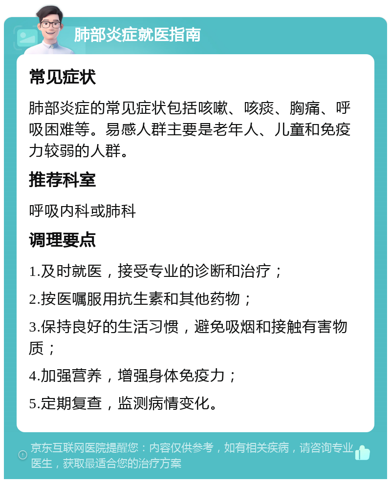 肺部炎症就医指南 常见症状 肺部炎症的常见症状包括咳嗽、咳痰、胸痛、呼吸困难等。易感人群主要是老年人、儿童和免疫力较弱的人群。 推荐科室 呼吸内科或肺科 调理要点 1.及时就医，接受专业的诊断和治疗； 2.按医嘱服用抗生素和其他药物； 3.保持良好的生活习惯，避免吸烟和接触有害物质； 4.加强营养，增强身体免疫力； 5.定期复查，监测病情变化。