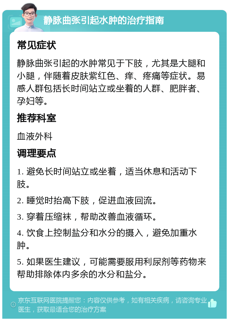 静脉曲张引起水肿的治疗指南 常见症状 静脉曲张引起的水肿常见于下肢，尤其是大腿和小腿，伴随着皮肤紫红色、痒、疼痛等症状。易感人群包括长时间站立或坐着的人群、肥胖者、孕妇等。 推荐科室 血液外科 调理要点 1. 避免长时间站立或坐着，适当休息和活动下肢。 2. 睡觉时抬高下肢，促进血液回流。 3. 穿着压缩袜，帮助改善血液循环。 4. 饮食上控制盐分和水分的摄入，避免加重水肿。 5. 如果医生建议，可能需要服用利尿剂等药物来帮助排除体内多余的水分和盐分。